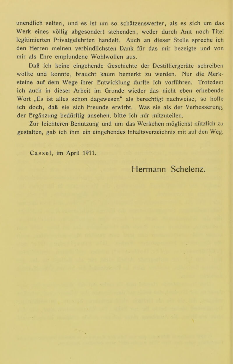 unendlich selten, und es ist um so schätzenswerter, als es sich um das Werk eines völlig abgesondert stehenden, weder durch Amt noch Titel legitimierten Privatgelehrten handelt. Auch an dieser Stelle spreche ich den Herren meinen verbindlichsten Dank für das mir bezeigte und von mir als Ehre empfundene Wohlwollen aus. Daß ich keine eingehende Geschichte der Destilliergeräte schreiben wollte und konnte, braucht kaum bemerkt zu werden. Nur die Merk- steine auf dem Wege ihrer Entwicklung durfte ich vorführen. Trotzdem ich auch in dieser Arbeit im Grunde wieder das nicht eben erhebende Wort „Es ist alles schon dagewesen“ als berechtigt nachweise, so hoffe ich doch, daß sie sich Freunde erwirbt. Was sie als der Verbesserung, der Ergänzung bedürftig ansehen, bitte ich mir mitzuteilen. Zur leichteren Benutzung und um das Werkchen möglichst nützlich zu gestalten, gab ich ihm ein eingehendes Inhaltsverzeichnis mit auf den Weg. Cassel, im April 1911. Hermann Schelenz.