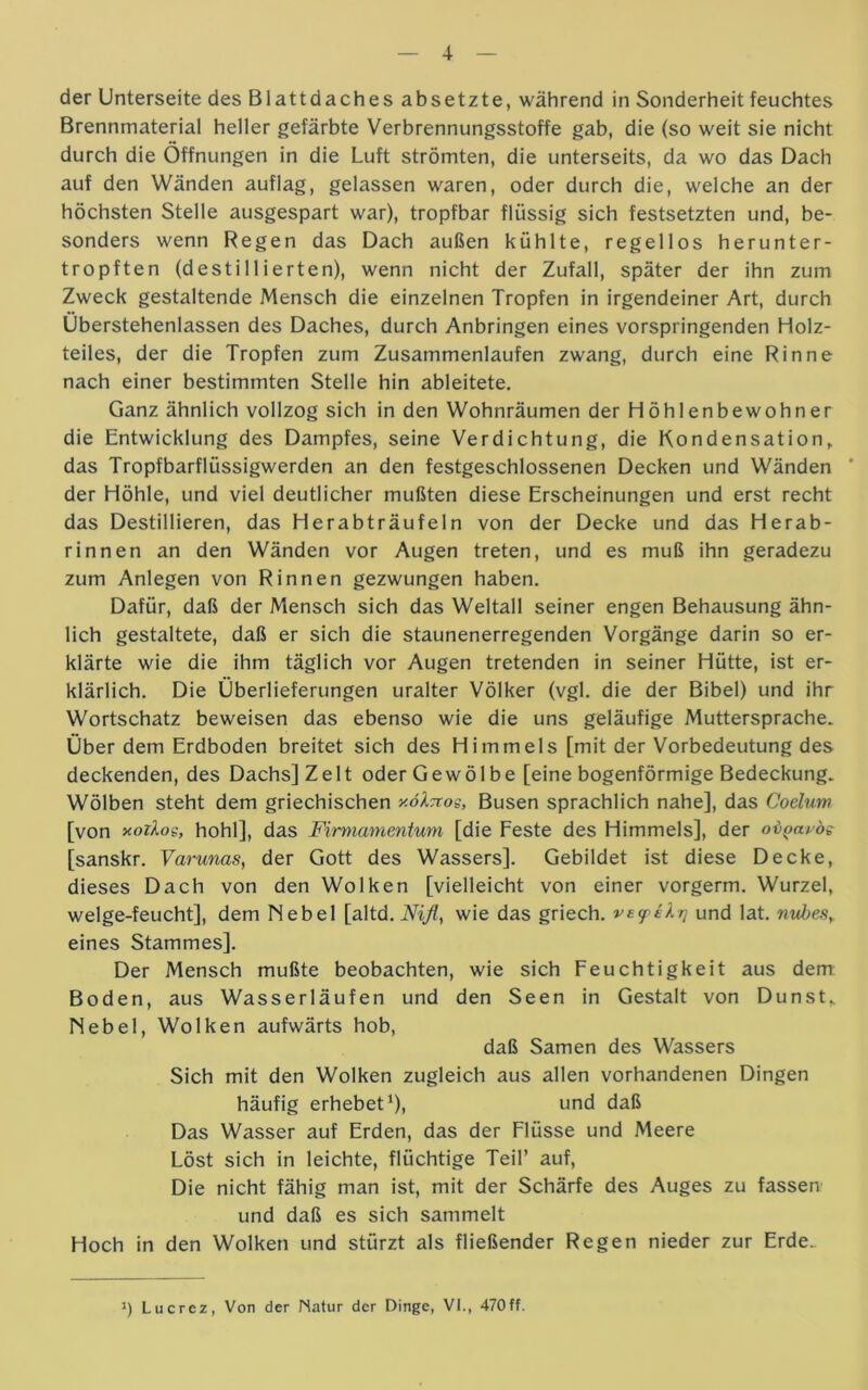 der Unterseite des Blattdaches absetzte, während in Sonderheit feuchtes Brennmaterial heller gefärbte Verbrennungsstoffe gab, die (so weit sie nicht durch die Öffnungen in die Luft strömten, die unterseits, da wo das Dach auf den Wänden auflag, gelassen waren, oder durch die, welche an der höchsten Stelle ausgespart war), tropfbar flüssig sich festsetzten und, be- sonders wenn Regen das Dach außen kühlte, regellos herunter- tropften (destillierten), wenn nicht der Zufall, später der ihn zum Zweck gestaltende Mensch die einzelnen Tropfen in irgendeiner Art, durch Überstehenlassen des Daches, durch Anbringen eines vorspringenden Holz- teiles, der die Tropfen zum Zusammenlaufen zwang, durch eine Rinne nach einer bestimmten Stelle hin ableitete. Ganz ähnlich vollzog sich in den Wohnräumen der Höhlenbewohner die Entwicklung des Dampfes, seine Verdichtung, die Kondensation, das Tropfbarflüssigwerden an den festgeschlossenen Decken und Wänden der Höhle, und viel deutlicher mußten diese Erscheinungen und erst recht das Destillieren, das Herabträufeln von der Decke und das Herab- rinnen an den Wänden vor Augen treten, und es muß ihn geradezu zum Anlegen von Rinnen gezwungen haben. Dafür, daß der Mensch sich das Weltall seiner engen Behausung ähn- lich gestaltete, daß er sich die staunenerregenden Vorgänge darin so er- klärte wie die ihm täglich vor Augen tretenden in seiner Hütte, ist er- klärlich. Die Überlieferungen uralter Völker (vgl. die der Bibel) und ihr Wortschatz beweisen das ebenso wie die uns geläufige Muttersprache. Über dem Erdboden breitet sich des Himmels [mit der Vorbedeutung des deckenden, des Dachs] Zelt oder Gewölbe [eine bogenförmige Bedeckung. Wölben steht dem griechischen xö^ttos, Busen sprachlich nahe], das Coelum [von xoilos, hohl], das Firmamentum [die Feste des Himmels], der ov^avoe [sanskr. Varunas, der Gott des Wassers]. Gebildet ist diese Decke, dieses Dach von den Wolken [vielleicht von einer vorgerm. Wurzel, welge-feucht], dem Nebel [altd. Nifl, wie das griech. ve<peXr] und lat. nubes, eines Stammes]. Der Mensch mußte beobachten, wie sich Feuchtigkeit aus dem Boden, aus Wasserläufen und den Seen in Gestalt von Dunst, Nebel, Wolken aufwärts hob, daß Samen des Wassers Sich mit den Wolken zugleich aus allen vorhandenen Dingen häufig erhebet1), und daß Das Wasser auf Erden, das der Flüsse und Meere Löst sich in leichte, flüchtige Teil’ auf, Die nicht fähig man ist, mit der Schärfe des Auges zu fassen und daß es sich sammelt Hoch in den Wolken und stürzt als fließender Regen nieder zur Erde. i) Lucrez, Von der Natur der Dinge, VI., 470ff.