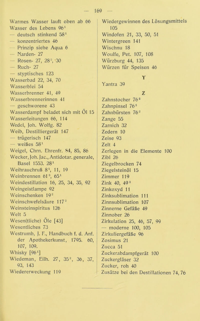 Warmes Wasser lauft oben ab 66 Wasser des Lebens 961 — deutsch stinkend 581 — konzentriertes 46 Prinzip siehe Aqua 6 — Narden- 27 — Rosen- 27, 28s, '30 — Ruch- 27 — styptisches 123 Wasserbad 22, 34, 70 Wasserblei 54 Wasserbrenner 41, 49 Wasserbrennerinnen 41 — geschworene 43 Wasserdampf beladet sich mit Öl 15 Wasserleitungen 66, 114 Wedel, Joh. Wolfg. 82 Weib, Destilliergerät 147 — trügerisch 147 — weißes 581 Weigel, Chrn. Ehrenfr. 84, 85, 86 Wecker, Joh. Jac., Antidotar. generale, Basel 1553. 281 Weihrauchruß 81, 11, 19 Weinbrennen 613, 651 Weindestillation 16, 25, 34, 35, 92 Weingeistlampe 92 Weinschenken 19- Weinschwefelsäure 1172 Weinsteinspiritus 126 Welt 5 Wesen(tliche) Öle [43] Wesentliches 73 Westrumb, J. F., Handbuch f. d. Anf. der Apothekerkunst, 1795. 60, 107, 109. Whisky [961] Wiedeman, Eilh. 27, 352, 36, 37, 93, 143 Wiedererweckung 119 Wiedergewinnen des Lösungsmittels 105 Windofen 21, 33, 50, 51 Wintergreen 141 Wischnu 18 Woulfe, Pet. 107, 108 Würzburg 44, 135 Würzen für Speisen 46 Zahnstocher 762 Zahnpinsel 762 Zahnbürsten 762 Zange 55 Zarnich 32 Zedern 10 Zeise 93 Zelt 4 Zerlegen in die Elemente 100 Zibl 26 Ziegelbrocken 74 Ziegelsteinöl 15 Zimmer 119 Zink 40, 492 Zinkoxyd 11 Zinksublimation 111 Zinnsublimation 107 Zinnerne Gefäße 49 Zinnober 26 Zirkulation 25, 46, 57, 99 — moderne 100, 105 Zirkuliergefäße 96 Zosimus 21 Zucca 51 Zuckerabdampfgerät 100 Zuckergläser 32 Zucker, roh 40 Zusätze bei den Destillationen 74, 76