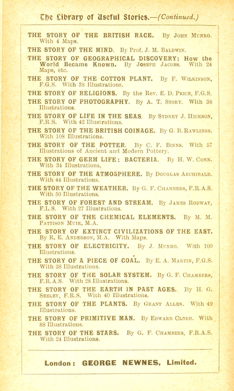 Cf)e Cibrarp of Useful Stories.— I THE STORY OF THE BRITISH RACE. By John Munro. i With 4 Maps. ! THE STORY OF THE MIND. By Prof. J. M. Baldwin. THE STORY OF GEOGRAPHICAL DISCOVERY: How the World Became Known. By Joseph Jacobs. With 24 Maps, etc. I THE STORY OF THE COTTON PLANT. By F. Wilkinson, F.G.S. With 38 Illustrations. THE STORY OF RELIGIONS. By the Rev. E. D. Price, F.G.S. THE STORY OF PHOTOGRAPHY. By A. T. Story. With 38 Illustrations. THE STORY OF LIFE IN THE SEAS. By Sydney J. Hickson, F.R.S. With 42 Illustrations. THE STORY OF THE BRITISH COINAGE. By G. B. Rawlings. With 108 Illustrations. THE STORY OF THE POTTER. By C. F. Binns. With 57 Illustrations of Ancient and Modern Pottery. THE STORY OF GERM LIFE : BACTERIA. By H. W. Conn. With 34 Illustrations. THE STORY OF THE ATMOSPHERE. By Douglas Archibald. With 44 Illustrations. THE STORY OF THE WEATHER. By G. F. Cua.mbers, F.R.A.S. With 50 Illustrations. THE STORY OF FOREST AND STREAM. By James Rodway, F.L.S. With 27 Illustrations. THE STORY OF THE CHEMICAL ELEMENTS. By M. M. Pattison Muir, M.A. i THE STORY OF EXTINCT CIVILIZATIONS OF THE EAST, i I B}' R, E. Anderson, M.A. With Maps. i THE STORY OF ELECTRICITY. By J. Miinro. With 100 Illustrations. THE STORY OF A PIECE OF COAL. By E. A. Martin, F.G.S. j With 38 Illustrations. THE STORY OF THE SOLAR SYSTEM. By G. F. Chambers, I F.R.A.S. With 28 Illustrations. ' THE STORY OF THE EARTH IN PAST AGES. By H. G. I Seeley, F.R.S. With 40 Illustrations. ! THE STORY OF THE PLANTS. By Grant Allen. With 40 ' Illustrations. ' THE STORY OF PRIMITIVE MAN. By Edward Clodd. With 88 Illustrations. THE STORY OF THE STARS. By G. F. Chambers, F.R.A.S. With 24 Illustrations. London: GEORGE NEWNES, Limited.