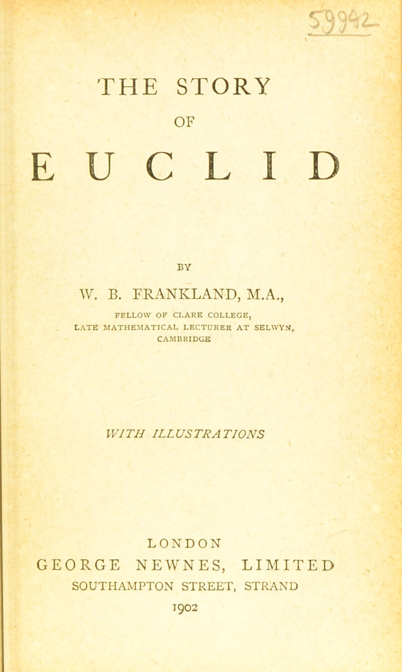 \ THE STORY OF EUCLID BY W. B. FRANKLAND, M.A., FELLOW OF CLARE COLLEGE, LATE MATHEMATICAL LECTURER AT SELWYN, CAMBRIDGE IV/TJ/ ILLUSTRATIONS LONDON GEORGE NEWNES, LIMITED SOUTHAMPTON STREET, STRAND 1902