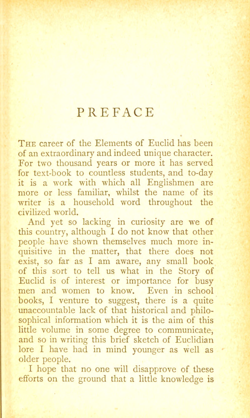 PREFACE The career of the Elements of Euclid has been of an extraordinary and indeed unique character. For two thousand years or more it has served for text-book to countless students, and to-day it is a work with which all Englishmen are more or less familiar, whilst the name of its writer is a household word throughout the civilized world. And yet so lacking in curiosity are we of this country, although I do not know that other people have shown themselves much more in- quisitive in the matter, that there does not exist, so far as I am aware, any small book of this sort to tell us what in the Story of Euclid is of interest or importance for busy men and w'omen to know. Even in school books, I venture to suggest, there is a quite unaccountable lack of that historical and philo- sophical information which it is the aim of this little volume in some degree to communicate, and so in writing this brief sketch of Euclidian lore I have had in mind younger as well as older people. I hope that no one will disapprove of these efforts on the ground that a little knowledge is