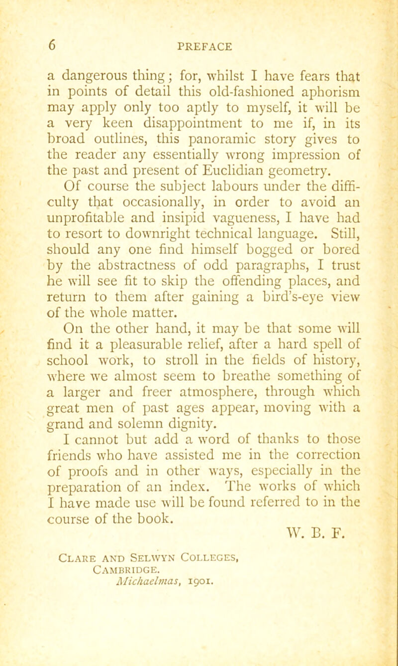 a dangerous thing; for, whilst I have fears that in points of detail this old-fashioned aphorism may apply only too aptly to myself, it will be a very keen disappointment to me if, in its broad outlines, this panoramic story gives to the reader any essentially wrong impression of the past and present of Euclidian geometry. Of course the subject labours under the diffi- culty that occasionally, in order to avoid an unprofitable and insipid vagueness, I have had to resort to downright technical language. Still, should any one find himself bogged or bored by the abstractness of odd paragraphs, I trust he will see fit to skip the offending places, and return to them after gaining a bird’s-eye view of the whole matter. On the other hand, it may be that some will find it a pleasurable relief, after a hard spell of school work, to stroll in the fields of history, where we almost seem to breathe something of a larger and freer atmosphere, through which great men of past ages appear, moving with a grand and solemn dignity. I cannot but add a word of thanks to those friends who have assisted me in the correction of proofs and in other ways, especially in the preparation of an index. The works of which I have made use will be found referred to in the course of the book. W. B. F. Clare and Selwyn Colleges, Cambridge. Michaelmas, 1901.