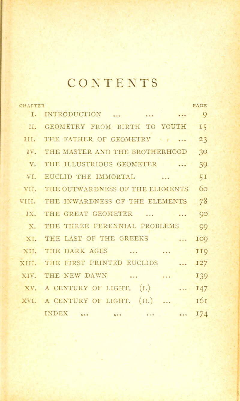 CONTENTS CHAPTER PAGE I. II. III. IV. V. VI. VII. VIII. IX. X. XI. XII. XIII. XIV. XV. XVI. INTRODUCTION GEOMETRY FROM BIRTH TO YOUTH THE FATHER OF GEOMETRY / ... THE MASTER AND THE BROTHERHOOD THE ILLUSTRIOUS GEOMETER EUCLID THE IMMORTAL THE OUTWARDNESS OF THE ELEMENTS THE INWARDNESS OF THE ELEMENTS THE GREAT GEOMETER THE THREE PERENNIAL PROBLEMS THE LAST OF THE GREEKS THE DARK AGES THE FIRST PRINTED EUCLIDS THE NEW DAWN A CENTURY OF LIGHT. (l.) A CENTURY OF LIGHT. (ll.) 9 15 23 30 39 51 60 78 90 99 109 119 127 139 147 161 ... 174 INDEX