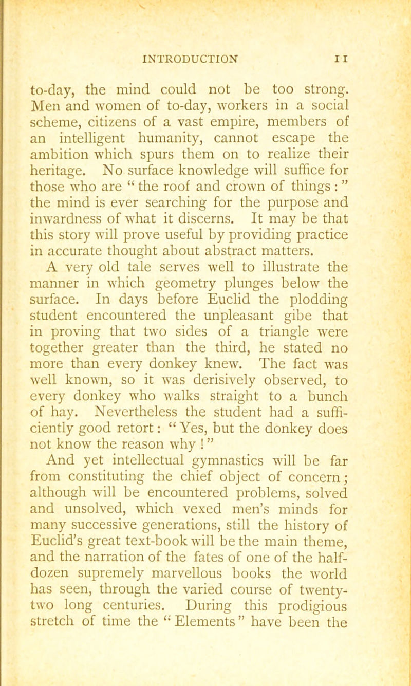 V INTRODUCTION 11 to-day, the mind could not be too strong. Men and women of to-day, workers in a social scheme, citizens of a vast empire, members of an intelligent humanity, cannot escape the ambition which spurs them on to realize their heritage. No surface knowledge will suffice for those who are “ the roof and crown of things : ” the mind is ever searching for the purpose and inwardness of what it discerns. It may be that this story will prove useful by providing practice in accurate thought about abstract matters. A very old tale serves well to illustrate the manner in which geometry plunges below the surface. In days before Euclid the plodding student encountered the unpleasant gibe that in proving that two sides of a triangle were together greater than the third, he stated no more than every donkey knew. The fact was well known, so it was derisively observed, to every donkey who walks straight to a bunch of hay. Nevertheless the student had a suffi- ciently good retort: “Yes, but the donkey does not know the reason why ! ” And yet intellectual gymnastics will be far from constituting the chief object of concern; although will be encountered problems, solved and unsolved, which vexed men’s minds for many successive generations, still the history of Euclid’s great text-book will be the main theme, and the narration of the fates of one of the half- dozen supremely marvellous books the world has seen, through the varied course of twenty- two long centuries. During this prodigious stretch of time the “ Elements ” have been the