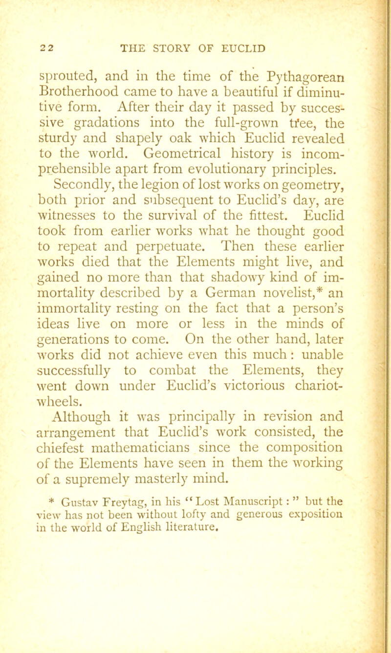 sprouted, and in the time of the Pythagorean Brotherhood came to have a beautiful if diminu- tive form. After their day it passed by succes- sive gradations into the full-grown tfee, the sturdy and shapely oak which Euclid revealed to the world. Geometrical history is incom- prehensible apart from evolutionary principles. Secondly, the legion of lost works on geometry, both prior and subsequent to Euclid’s day, are witnesses to the survival of the fittest. Euclid took from earlier works what he thought good to repeat and perpetuate. Then these earlier works died that the Elements might live, and gained no more than that shadowy kind of im- mortality described by a German novelist,* an immortality resting on the fact that a person’s ideas live on more or less in the minds of generations to come. On the other hand, later works did not achieve even this much: unable successfully to combat the Elements, they went down under Euclid’s victorious chariot- wheels. Although it was principally in revision and arrangement that Euclid’s work consisted, the chiefest mathematicians since the composition of the Elements have seen in them the working of a supremely masterly mind. * Gustav Freytag, in his “ Lost Manuscript: ” but the view has not been without lofty and generous exposition in the world of English literature.