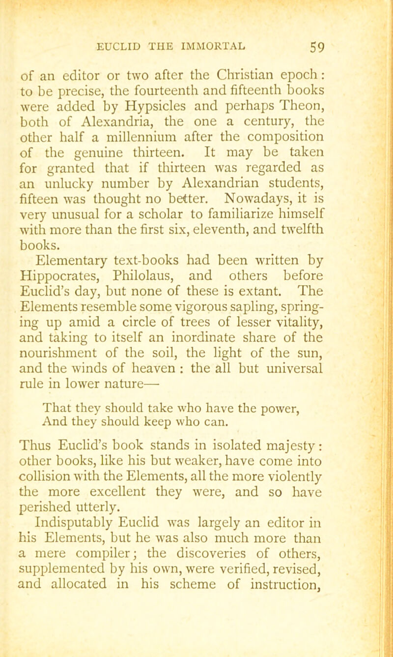 of an editor or two after the Christian epoch: to be precise, the fourteenth and fifteenth books were added by Hypsicles and perhaps Theon, both of Alexandria, the one a century, the other half a millennium after the composition of the genuine thirteen. It may be taken for granted that if thirteen was regarded as an unlucky number by Alexandrian students, fifteen was thought no better. Nowadays, it is very unusual for a scholar to familiarize himself with more than the first six, eleventh, and twelfth books. Elementary text-books had been written by Hippocrates, Philolaus, and others before Euclid’s day, but none of these is extant. The Elements resemble some vigorous sapling, spring- ing up amid a circle of trees of lesser vitality, and taking to itself an inordinate share of the nourishment of the soil, the light of the sun, and the winds of heaven : the all but universal rule in lower nature— That they should take who have the power. And they should keep who can. Thus Euclid’s book stands in isolated majesty: other books, like his but weaker, have come into collision with the Elements, all the more violently the more excellent they were, and so have perished utterly. Indisputably Euclid was largely an editor in his Elements, but he was also much more than a mere compiler; the discoveries of others, supplemented by his own, were verified, revised, and allocated in his scheme of instruction,