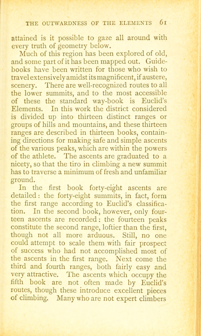 attained is it possible to gaze all around with every truth of geometry below. Much of this region has been explored of old, and some part of it has been mapped out. Guide- books have been written for those who wish to travel extensivelyamidst its magnificent, if austere, scenery. There are well-recognized routes to all the lower summits, and to the most accessible of these the standard way-book is Euclid’s Elements. In this work the district considered is divided up into thirteen distinct ranges or groups of hills and mountains, and these thirteen ranges are described in thirteen books, contain- ing directions for making safe and simple ascents of the various peaks, which are within the powders of the athlete. The ascents are graduated to a nicety, so that the tiro in climbing a new summit has to traverse a minimum of fresh and unfamiliar ground. In the first book forty-eight ascents are detailed: the forty-eight summits, in fact, form the first range according to Euclid’s classifica- tion. In the second book, however, only four- teen ascents are recorded: the fourteen peaks constitute the second range, loftier than the first, though not all more arduous. Still, no one could attempt to scale them with fair prospect of success who had not accomplished most of the ascents in the first range. Next come the third and fourth ranges, both fairly easy and very attractive. The ascents which occupy the fifth book are not often made by Euclid’s routes, though these introduce excellent pieces of climbing. Many who are not expert climbers