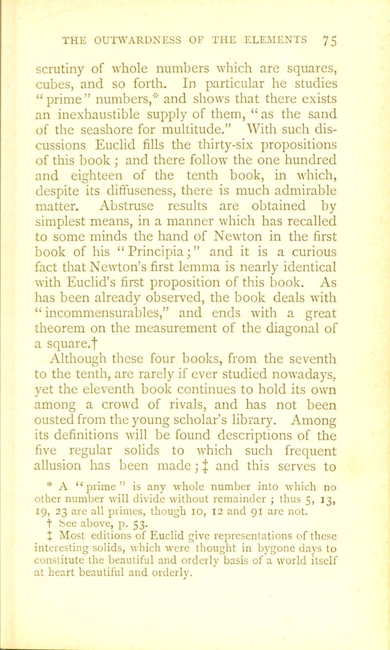 scrutiny of whole numbers which are squares, cubes, and so forth. In particular he studies “prime” numbers,* and shows that there exists an inexhaustible supply of them, “ as the sand of the seashore for multitude.” With such dis- cussions Euclid fills the thirty-six propositions of this book ; and there follow the one hundred and eighteen of the tenth book, in which, despite its diffuseness, there is much admirable matter. Abstruse results are obtained by simplest means, in a manner which has recalled to some minds the hand of Newton in the first book of his “ Principia; ” and it is a curious fact that Newton’s first lemma is nearly identical with Euclid’s first proposition of this book. As has been already observed, the book deals with “ incommensurables,” and ends with a great theorem on the measurement of the diagonal of a square.! Although these four books, from the seventh to the tenth, are rarely if ever studied nowadays, yet the eleventh book continues to hold its own among a crowd of rivals, and has not been ousted from the young scholar’s library. Among its definitions will be found descriptions of the five regular solids to which such frequent allusion has been made; | and this serves to * A “prime” is any whole number into -which no other number will divide without remainder ; thus 5, 13, 19, 23 are all primes, though lo, 12 and 91 are not. t bee above, p. 53. X Most editions of Euclid give representations of these interesting solids, which were thought in bygone days to constitute the beautiful and orderly basis of a world itself at heart beautiful and orderly.