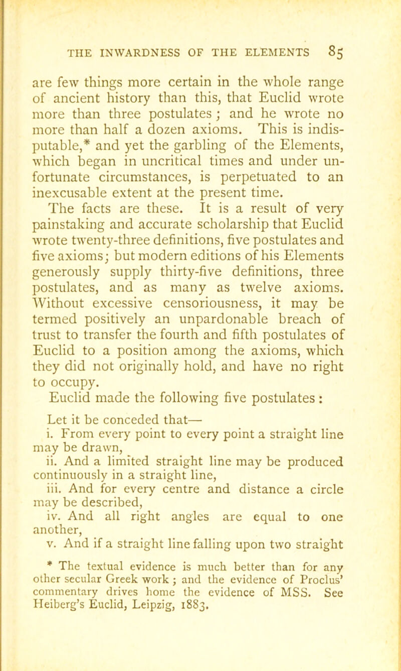 are few things more certain in the whole range of ancient history than this, that Euclid wrote more than three postulates ; and he wrote no more than half a dozen axioms. This is indis- putable,* and yet the garbling of the Elements, which began in uncritical times and under un- fortunate circumstances, is perpetuated to an inexcusable extent at the present time. The facts are these. It is a result of very- painstaking and accurate scholarship that Euclid wrote twenty-three definitions, five postulates and five axioms; but modern editions of his Elements generously supply thirty-five definitions, three postulates, and as many as twelve axioms. Without excessive censoriousness, it may be termed positively an unpardonable breach of trust to transfer the fourth and fifth postulates of Euclid to a position among the axioms, which they did not originally hold, and have no right to occupy. Euclid made the following five postulates : Let it be conceded that— i. From every point to every point a straight line may be drawn, ii. And a limited straight line may be produced continuously in a straight line, iii. And for every centre and distance a circle may be described, iv. And all right angles are equal to one another, V. And if a straight line falling upon two straight • The textual evidence is much better than for any other secular Greek work ; and the evidence of Proclus’ commentary drives home the evidence of MSS. See Heiberg’s Euclid, Leipzig, 1883.