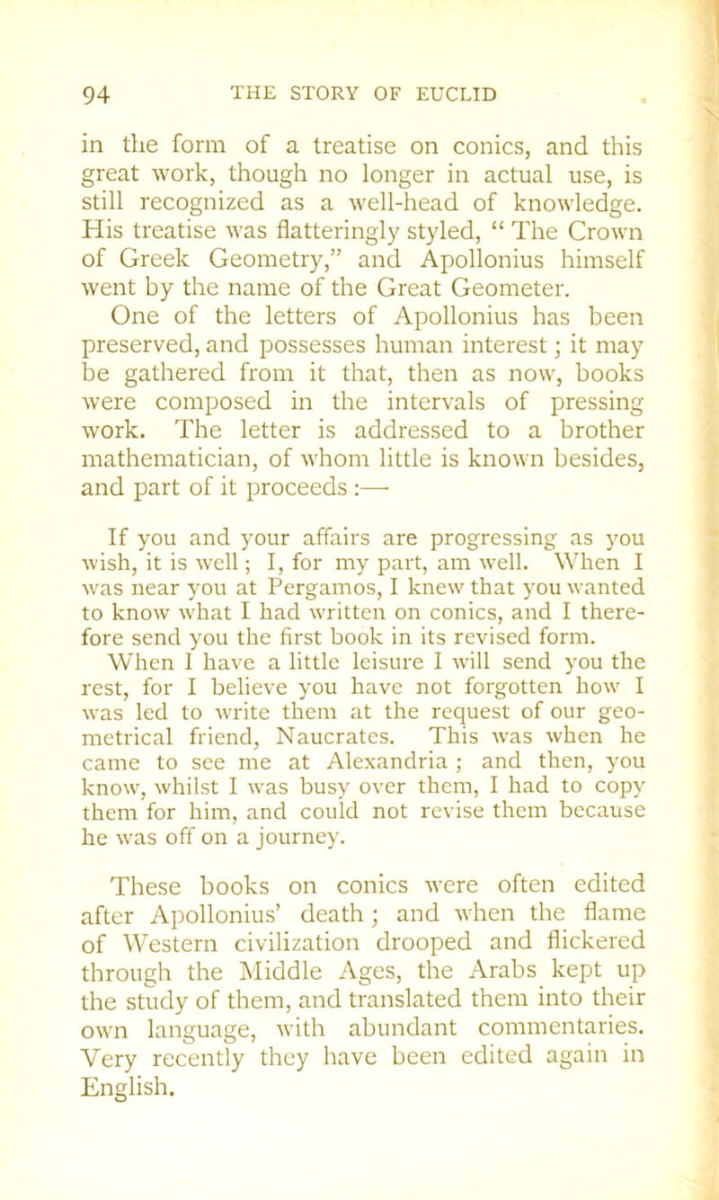 in the form of a treatise on conics, and this great work, though no longer in actual use, is still recognized as a well-head of knowledge. His treatise was flatteringly styled, “ The Crown of Greek Geometry,” and Apollonius himself went by the name of the Great Geometer. One of the letters of Apollonius has been preserved, and possesses human interest; it may be gathered from it that, then as now, books were composed in the intervals of pressing work. The letter is addressed to a brother mathematician, of whom little is known besides, and part of it proceeds ;— If you and your affairs are progressing as you wish, it is well; I, for my part, am w’ell. When I was near you at Pergamos, I knew that you wanted to know what I had written on conics, and I there- fore send you the first book in its revised form. When I have a little leisure I will send you the rest, for I believe you have not forgotten how I was led to write them at the request of our geo- metrical friend, Naucrates. This was when he came to see me at Alexandria ; and then, you know, whilst I w^as busy over them, I had to copy them for him, and could not revise them because he was off on a journey. These books on conics were often edited after Apollonius’ death; and -when the flame of Western civilization drooped and flickered through the Middle Ages, the Arabs kept up the study of them, and translated them into their own language, wdth abundant commentaries. Very recently they have been edited again in English.