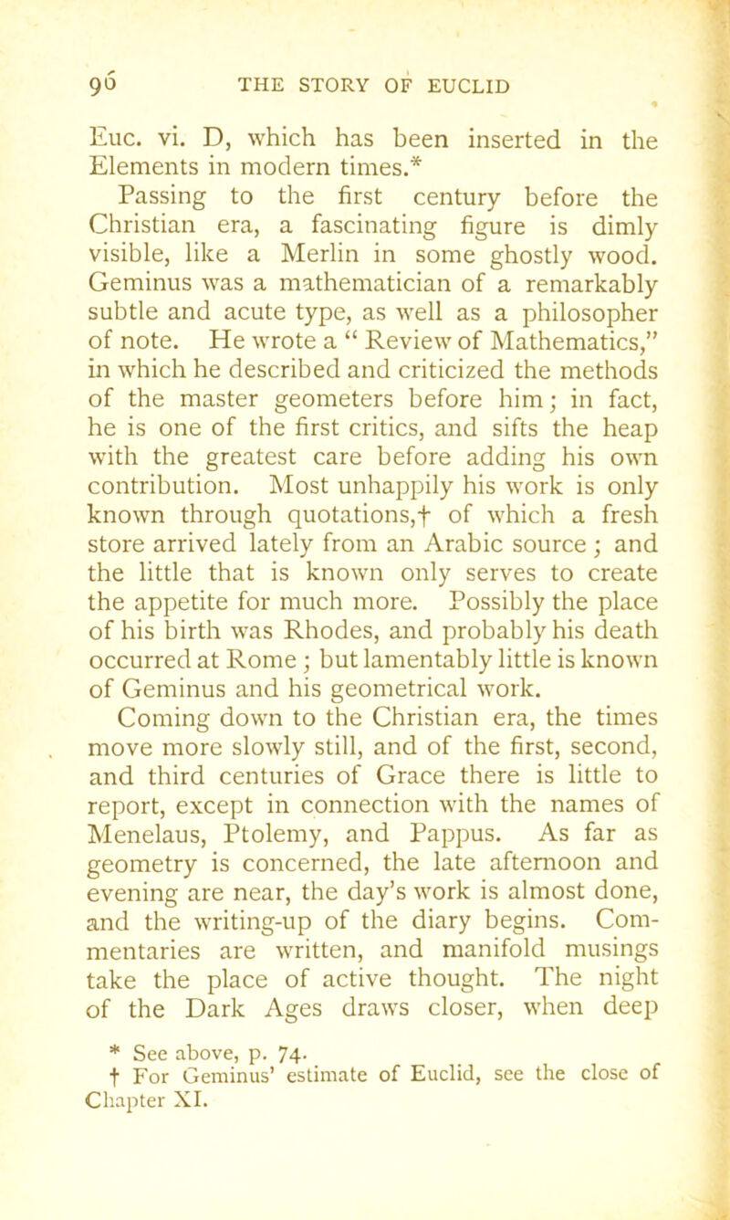 Euc. vi. D, which has been inserted in the Elements in modern times.* Passing to the first century before the Christian era, a fascinating figure is dimly visible, like a Merlin in some ghostly wood. Geminus was a mathematician of a remarkably subtle and acute type, as well as a philosopher of note. He wrote a “ Review of Mathematics,” in which he described and criticized the methods of the master geometers before him; in fact, he is one of the first critics, and sifts the heap with the greatest care before adding his own contribution. Most unhappily his work is only known through quotations,f of which a fresh store arrived lately from an Arabic source ; and the little that is known only serves to create the appetite for much more. Possibly the place of his birth was Rhodes, and probably his death occurred at Rome; but lamentably little is known of Geminus and his geometrical work. Coming down to the Christian era, the times move more slowly still, and of the first, second, and third centuries of Grace there is little to report, except in connection with the names of Menelaus, Ptolemy, and Pappus. As far as geometry is concerned, the late afternoon and evening are near, the day’s work is almost done, and the writing-up of the diary begins. Com- mentaries are written, and manifold musings take the place of active thought. The night of the Dark Ages draws closer, when deep * See above, p. 74- t For Geminus’ estimate of Euclid, see the close of Chapter XL