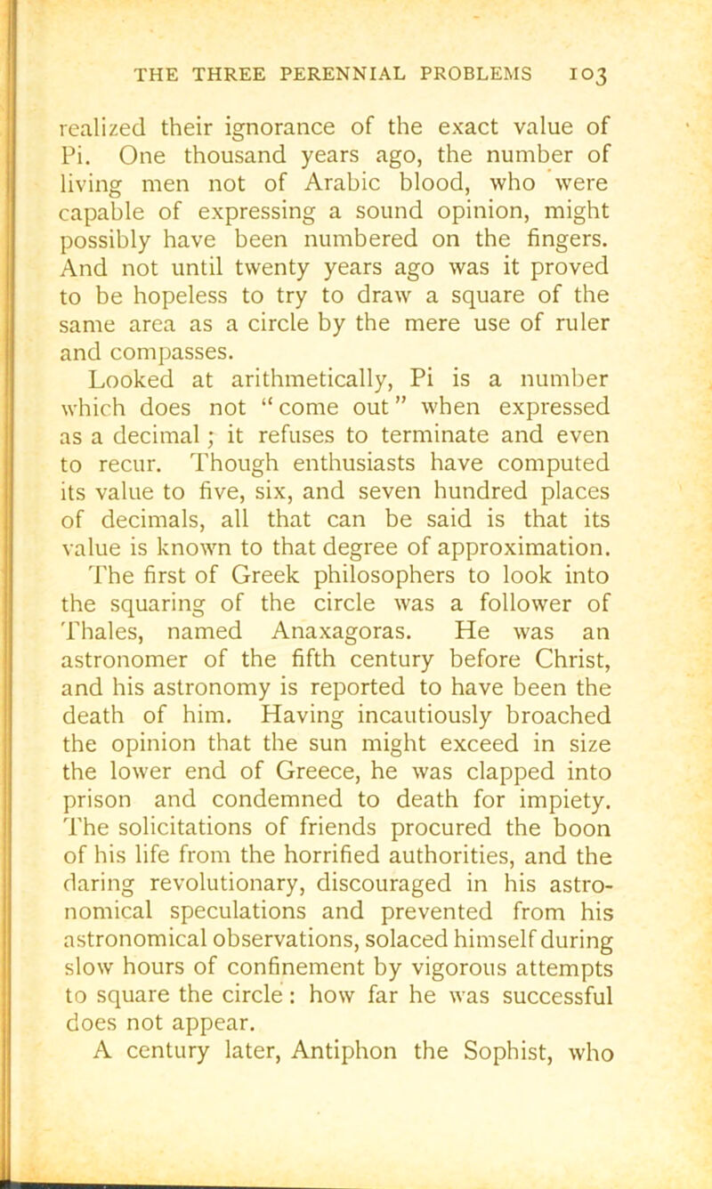 realized their ignorance of the exact value of Pi. One thousand years ago, the number of living men not of Arabic blood, who were capable of expressing a sound opinion, might possibly have been numbered on the fingers. And not until twenty years ago was it proved to be hopeless to try to draw a square of the same area as a circle by the mere use of ruler and compasses. Looked at arithmetically. Pi is a number which does not “come out” when expressed as a decimal; it refuses to terminate and even to recur. Though enthusiasts have computed its value to five, six, and seven hundred places of decimals, all that can be said is that its value is known to that degree of approximation. The first of Greek philosophers to look into the squaring of the circle was a follower of Thales, named Anaxagoras. He was an astronomer of the fifth century before Christ, and his astronomy is reported to have been the death of him. Having incautiously broached the opinion that the sun might exceed in size the lower end of Greece, he was clapped into prison and condemned to death for impiety. The solicitations of friends procured the boon of his life from the horrified authorities, and the daring revolutionary, discouraged in his astro- nomical speculations and prevented from his astronomical observations, solaced himself during slow hours of confinement by vigorous attempts to square the circle: how far he was successful does not appear. A century later. Antiphon the Sophist, who