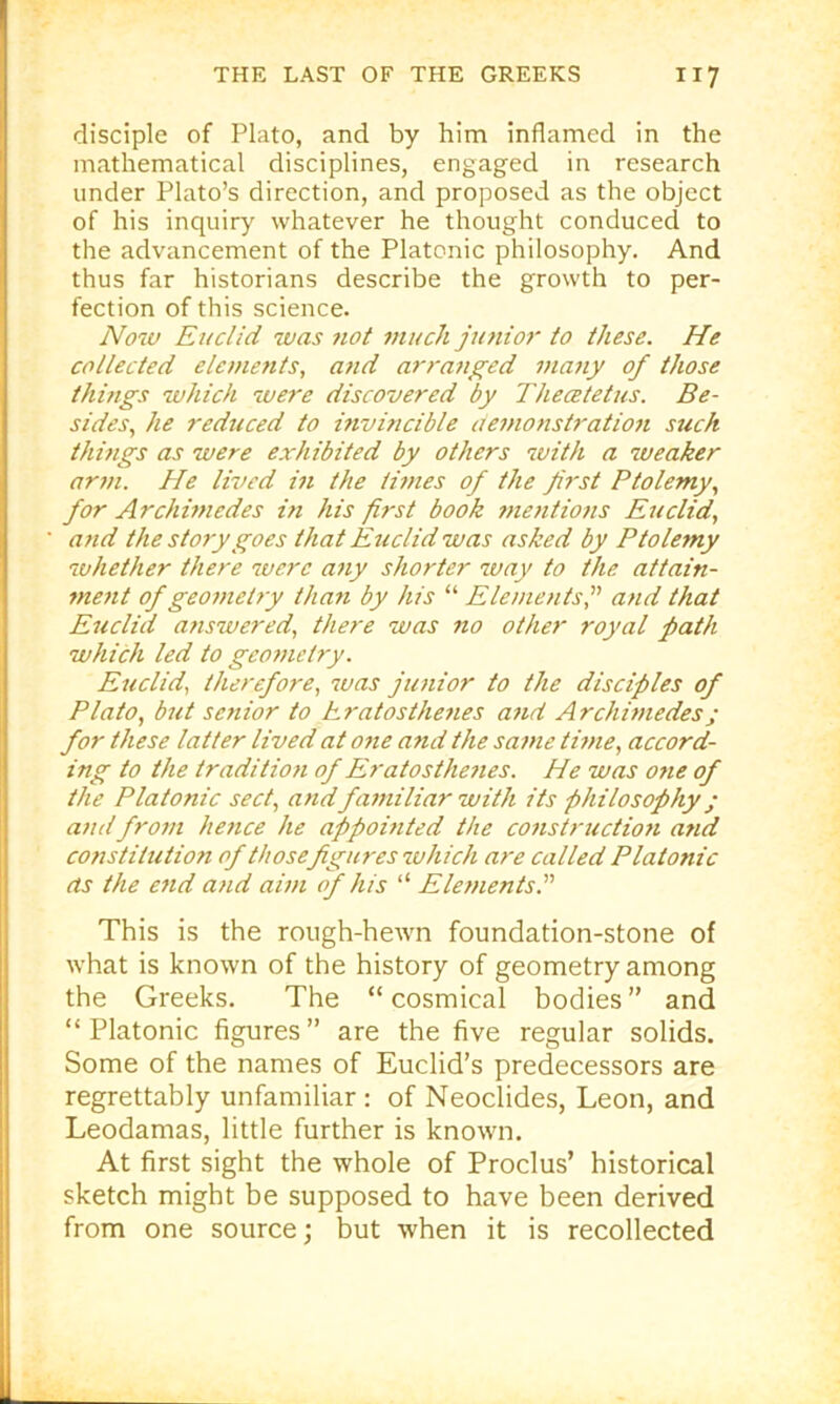 disciple of Plato, and by him inflamed in the mathematical disciplines, engaged in research under Plato’s direction, and proposed as the object of his inquiry whatever he thought conduced to the advancement of the Platonic philosophy. And thus far historians describe the growth to per- fection of this science. Now Euclid was tiot 7nuch jutiior to these. He collected eleuients, and arranged many of those thi?igs which were discovered by Thecetetus. Be- sides., he reduced to mvincible demonstratio7i such thmgs as were exhibited by others with a weaker arm. He lived m the ti7>ies of the first Ptolemy., for Archi77iedes i?t his first book 7ne7itio7is Eiiclid, a7id the story goes that Eticlid was asked by Ptolemy whether there were a7iy shorter way to the attain- 7ne7it of geo77ietry tha7i by his “ Ele//ients, and that Ettclid a7iswered, there was no other royal path which led to geometry. Euclid, therefore, was jimior to the disciples of Plato, b7it sc7iior to hratosthe7ies a7id Archimedesj for these latter lived at 07te and the sa77ie ti7>ie, accord- ing to the traditio7i of Eratostlmies. He was one of the Platonic sect, and fa77iiliar with its philosophy; a7idfro7ii he7ice he appomted the co7istructio7i and constitution of thosefigures which are called Platonic as the e7id a/id awi of his “ Ele/zients. This is the rough-hewn foundation-stone of what is known of the history of geometry among the Greeks. The “ cosmical bodies” and “ Platonic figures ” are the five regular solids. Some of the names of Euclid’s predecessors are regrettably unfamiliar : of Neoclides, Leon, and Leodamas, little further is known. At first sight the whole of Proclus’ historical sketch might be supposed to have been derived from one source; but when it is recollected