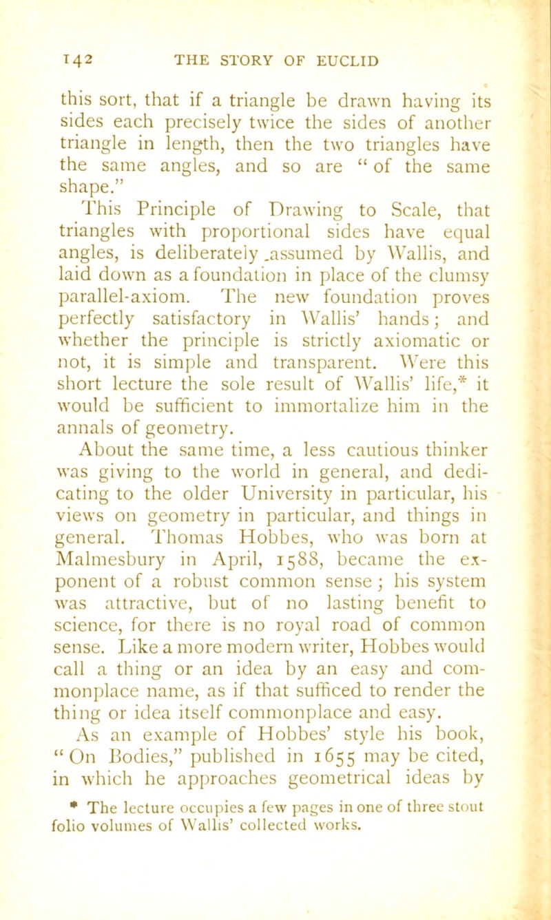this sort, that if a triangle be drawn having its sides each precisely twice the sides of another triangle in length, then the two triangles have the same angles, and so are “ of the same shape.” This Principle of Drawing to Scale, that triangles with proportional sides have equal angles, is deliberately .assumed by Wallis, and laid down as a foundation in place of the clumsy parallel-axiom. The new foundation proves perfectly satisfactory in Wallis’ hands; and whether the principle is strictly axiomatic or not, it is simple and transparent. Were this short lecture the sole result of Wallis’ life,* it would be sufficient to immortalize him in the annals of geometry. About the same time, a less cautious thinker was giving to the world in general, and dedi- cating to the older University in particular, his views on geometry in particular, and things in general. Thomas Hobbes, who was born at Malmesbury in April, 1588, became the ex- ponent of a robust common sense ; his system was attractive, but of no lasting benefit to science, for there is no royal road of common sense. Like a more modern writer, Hobbes would call a thing or an idea by an easy and com- monplace name, as if that sufficed to render the thing or idea itself commonplace and easy. As an example of Hobbes’ style his book, “On Bodies,” published in 1655 may be cited, in which he approaches geometrical ideas by * The lecture occupies a few pages in one of three stout folio volumes of Wallis’ collected works.