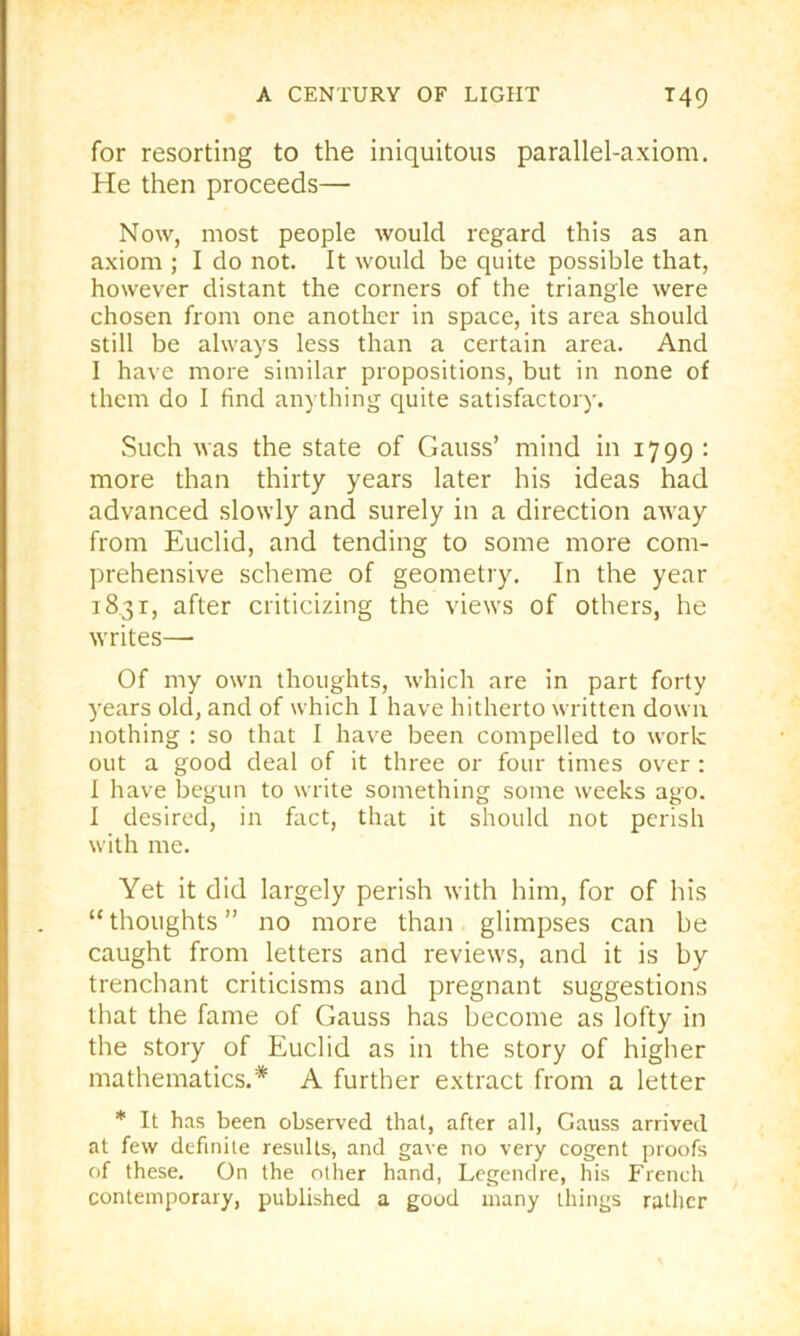 for resorting to the iniquitous parallel-axiom. He then proceeds— Now, most people would regard this as an axiom ; I do not. It would be quite possible that, however distant the corners of the triangle were chosen from one another in space, its area should still be always less than a certain area. And I have more similar propositions, but in none of them do I find anything quite satisfactory. Such was the state of Gauss’ mind in 1799 : more than thirty years later his ideas had advanced slowly and surely in a direction away from Euclid, and tending to some more com- prehensive scheme of geometry. In the year 1831, after criticizing the views of others, he writes— Of my own thoughts, which are in part forty years old, and of which I have hitherto written down nothing : so that I have been compelled to work out a good deal of it three or four times over : I have begun to write something some weeks ago. 1 desired, in fact, that it should not perish with me. Yet it did largely perish with him, for of his “ thoughts ” no more than glimpses can be caught from letters and reviews, and it is by trenchant criticisms and pregnant suggestions that the fame of Gauss has become as lofty in the story of Euclid as in the story of higher mathematics.* A further extract from a letter * It has been observed that, after all, Gauss arrived at few definite results, and gave no very cogent proofs of these. On the other hand, Legendre, his French contemporary, published a good many things rather