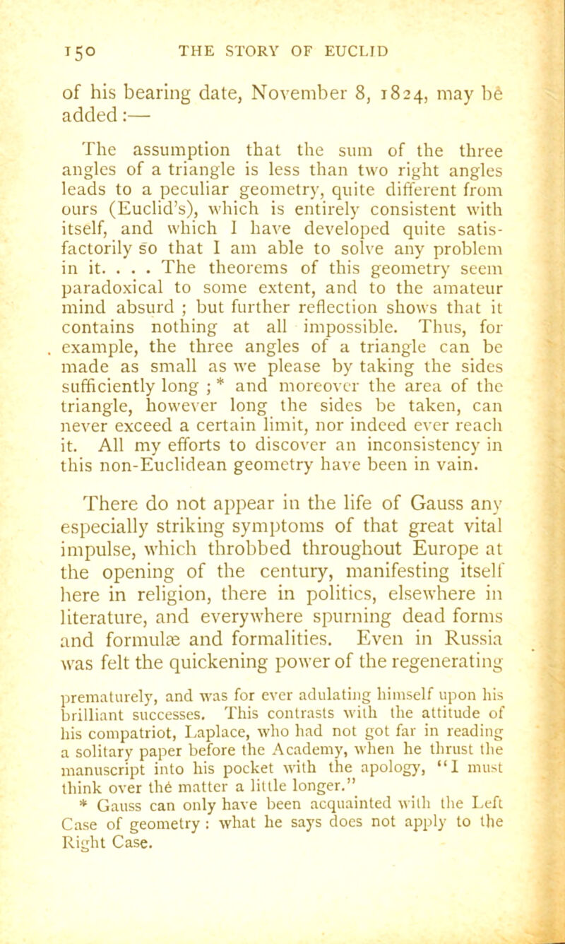 of his bearing date, November 8, 1824, may bS added:— The assumption that the sum of the three angles of a triangle is less than two right angles leads to a peculiar geometry, quite different from ours (Euclid’s), which is entirely consistent with itself, and which I have developed quite satis- factorily so that I am able to solve any problem in it. . . . The theorems of this geometry seem paradoxical to some extent, and to the amateur mind absurd ; but further reflection shows that it contains nothing at all impossible. Thus, for example, the three angles of a triangle can be made as small as we please by taking the sides sufficiently long ; * and moreover the area of the triangle, however long the sides be taken, can never exceed a certain limit, nor indeed ever reach it. All my efforts to discover an inconsistency in this non-Euclidean geometry have been in vain. There do not appear in the life of Gauss any especially striking symptoms of that great vital impulse, which throbbed throughout Europe at the opening of the century, manifesting itself here in religion, there in politics, elsewhere in literature, and everywhere spurning dead forms and formulte and formalities. Even in Russia was felt the quickening power of the regenerating prematurely, and was for ever adulating himself upon his brilliant successes. This contrasts with the attitude of his compatriot, Laplace, who had not got far in reading a solitary paper before the Academy, when he thrust the manuscript into his pocket with the apology, “1 must think over lli6 matter a little longer.” * Gauss can only have been acquainted with the Left Case of geometry : what he says does not apply to the Right Case.