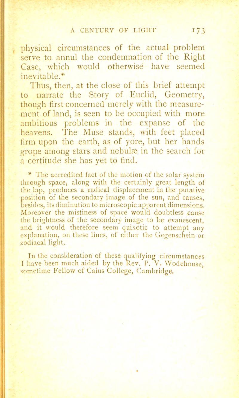 , physical circumstances of the actual problem serve to annul the condemnation of the Right Case, which would otherwise have seemed inevitable. Thus, then, at the close of this brief attempt to narrate the Story of Euclid, Geometry, though first concerned merely with the measure- ment of land, is seen to be occupied with more ambitious problems in the expanse of the heavens. The Muse stands, with feet placed firm upon the earth, as of yore, but her hands grope among stars and nebulie in the search for a certitude she has yet to find. * The accredited fact of tlic motion of the solar system through space, along with the certainly great length of the lap, produces a radical displacement in the putative position of tire secondary image of the sun, and causes, l)esides, its diminution to microscopic apparent dimensions. Moreover the mistiness of space would doubtless cause the brightness of the secondary image to be evanescent, and it would therefore seem quixotic to attempt any explanation, on these lines, of either the (legenschein or zodiacal light. In the consideration of these qualifying circumstances I have been much aided by the Rev. P. V. Wodehouse, sometime Fellow of Cains College, Cambridge.