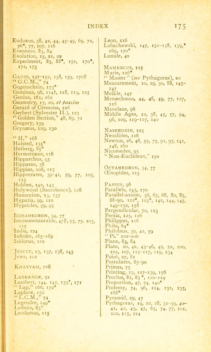 Eudoxus, 38, 42, 44, 45-49, 69. 72, 76*, 77, 107, ”6 Evenness, 83, 84 Evolution, 15, 21, 22 Experiment, 83, 88*, 152, 170*, 172. 173 Gauss, 147-1521 1581 iS9. i7°t “ G.C.M., 74 Gegenschein, 173* Geminus, 96, 114!, 118, 119, 125 Genius, 161, 162 Geometry, 17, 20, et passim Gerard of Cremona, 126 Gerbert (Sylvester II.), 123 “ Golden Section,” 48, 69, 71 Gregory, 139 Grynseus, 129, 130 “ H,” 168 Halsted, 155* Heiberg, 85* Hermotiraus, 116 Hipparchus, 55 Hippasus, 38 Hippias, 108, 113 Hippocrates, 39-41, 59, 77, 105, ”5 Hobbes, 142, 143 Holywood (Sacrobosco), 126 Humanism, 13, 137 Hypatia, 99, 112 Hypsicles, 59, 95 Icosahedron, 34, 77 Incommensurable, 47‘f', 53, 75, 103, 115 India, 124 Infinite, 165-169 Isidoru-s, 122 Jesuit, 13, 137, 138, 143 Jews, 102 Khayyam, 126 Lagrange, 91 Lambert, 144, 147, 159*, 171 “ Lap,” 166, 172* Laplace, 150 “L.C.M.,” 74 I.egendre, 149* Leibniz, 83* Leodamas, 115 Leon, 116 Lobachewski, 147, 151-158, 159,* 169, 170* Lunule, 40 Mamercus, 115 Marie, 126* “ Master ” {see Pythagoras), 20 Measurement, 10, 29, 30, 88, 143- 147 Meikle, 147 Menaechmus, 44, 46, 49, 77, 107, 116 Menelaus, 96 Middle Ages, 12, 38, 43, 37, 94, g6, 109, 119-127, 140 Nasreddin, 125 Neoclides, 116 Newton, 26, 48, 55, 73, 91, 93,141, 148, 160 Nicomedes, 95 “ Non-Euclidean,” 150 Octahedron, 34, 77 Giinopides, 115 Pappus, 96 Parallels, 143, 170 Parallel-axiom, 36, 65, 66, 80, 85, 88-90, 112*, 125*, 142, 144,145, 149-152, 158 Perpendicular, 70, 113 Persia, 125, 126 Philippus, 116 Philo, 64* Philolaus, 39, 42, 59 “ Pi,” 102-106 Plane, 83, 84 Plato, 20, 42, 43-46, 49, 52, 100, 105, 107, 115-117, 119, 134 Point, 27, 81 Postulates, 85-90 Primes, 75 Printing, 13, 127-139, 136 Proclus, 81, 85*, 110-119 Proportion, 47, 74, 140* Ptolemy, 74, 96, 124, 131, 135, 168* Pyramid, 29, 47 Pythagoras, 19, 22, 28, 3i-39i 4°- 411 42; 45i 47i 65, 74, 77, loi, 102, 115, 124