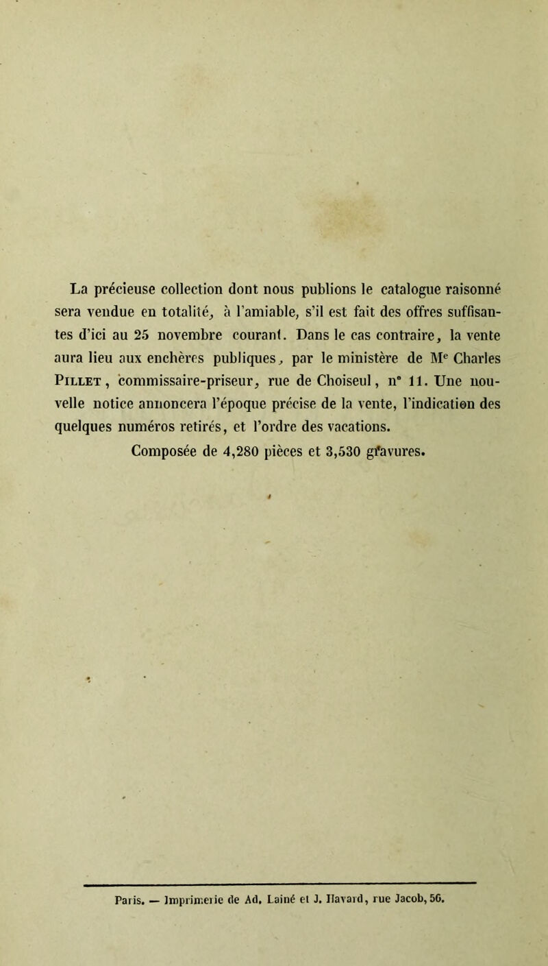 La précieuse collection dont nous publions le catalogue raisonné sera vendue en totalité^ à l’amiable, s’il est fait des offres suffisan- tes d’ici au 25 novembre couranl. Dans le cas contraire, la vente aura lieu aux enchères publiques, par le ministère de M® Charles Pillet , commissaire-priseur, rue de Choiseul, n* 11. Une nou- velle notice annoncera l’époque précise de la vente, l’indication des quelques numéros retirés, et l’ordre des vacations. Composée de 4,280 pièces et 3,530 gfavures. Paris. — Impriir.ciie (le Ad. Lainé et J. Ilavard, rue Jacob,50.