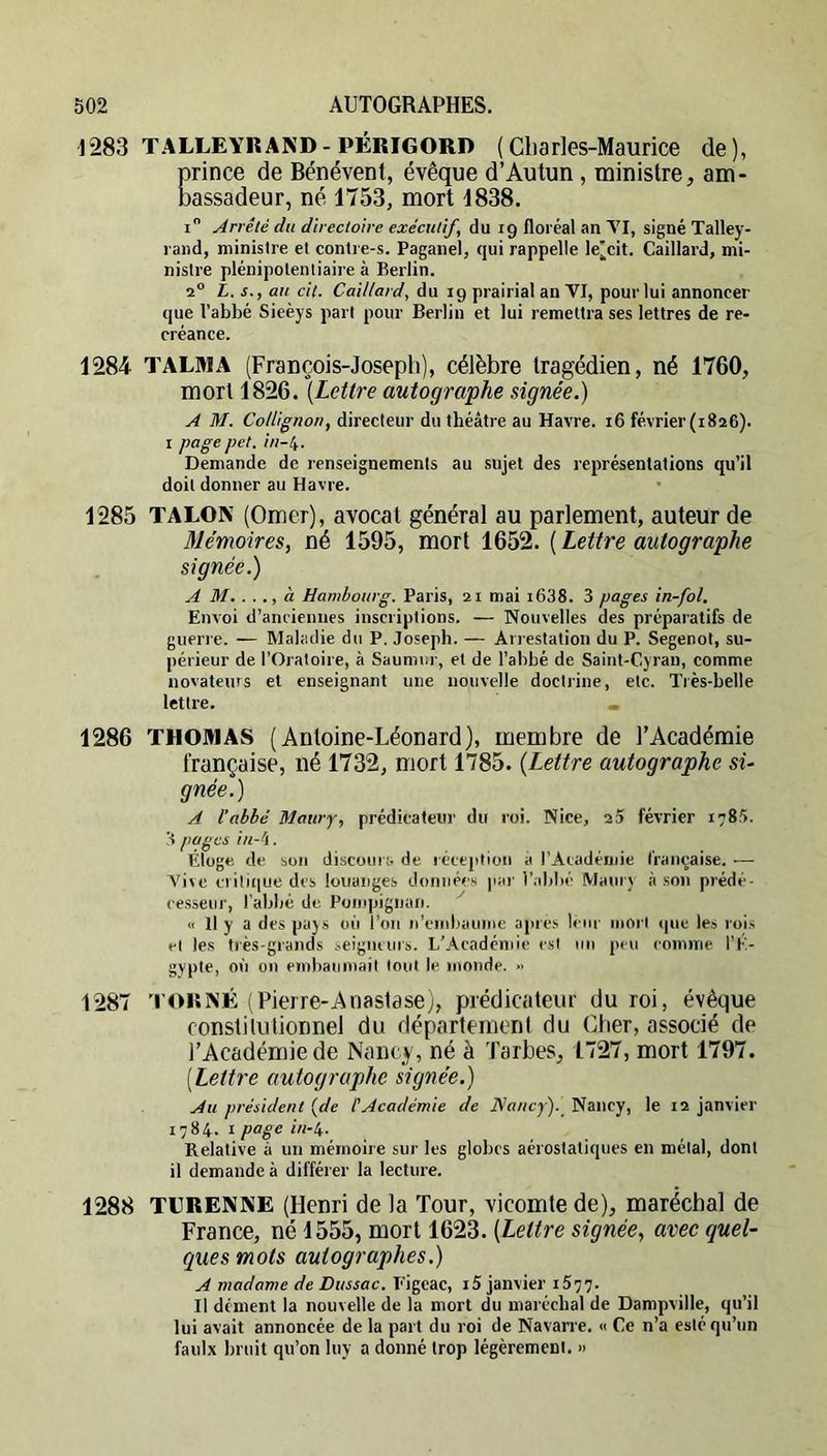 1283 TALLEYR AND-PÉRIGORD ( Cliarles-Maurice de), prince de Bénévent, évêque d’Autun, ministre, am- bassadeur, né 1753, mort 1838. i Arrêté du directoire exécutif, du 19 floréal an TI, signé Talley- raiid, ministre et contre-s. Paganel, qui rappelle le^cit. Gaillard, mi- nistre plénipotentiaire à Berlin. 2® L. s., au cit. Caillard, du 19 prairial an TI, pour lui annoncer que l’abbé Sieèys part pour Berlin et lui remettra ses lettres de re- créance. 1284 TALMA (François-Joseph), célèbre tragédien, né 1760, mort 1826. [Lettre autographe signée.) A M. directeur du théâtre au Havre. i6 février(i8a6). I page pet. in-ty. Demande de renseignements au sujet des représentations qu’il doit donner au Havre. 1285 TALON (Orner), avocat général au parlement, auteur de Mémoires, né 1595, mort 1652. ( Lettre autographe signée.) A M. . . à Hambourg. Paris, 2i mai i638. 3 pages in-fol. Envoi d’anciennes inscriptions. — Nouvelles des préparatifs de guerre. — Maladie du P, Joseph. — Arrestation du P. Segenot, su- périeur de l’Oratoire, à Saumur, et de l’abbé de Saint-Gyraii, comme novateurs et enseignant une nouvelle doctrine, etc. Très-belle lettre. _ 1286 THOMAS (Antoine-Léonard), membre de l’Académie française, né 1732, mort 1785. [Lettre autographe si- gnée.) A l’abbé Maury, prédicateur du roi. Nice, 25 février 1785. 3 pages in-tl. Éloge de son discours de réception à l’Aiadéinie française. ■— Vive ci itiiiue des louanges donné<'s par l’.drbé Maury ,à son prédé- cesseur, l'abbé de Poinpignan. « Il y a des pays 011 l’on n’cinbaume apres leur inori que les rois et les très-grands seigneurs. L’Académie est un peu comme l’E- gypte, où on embauniail tout le monde. » 1287 'l'OKNÉ (Pierre-Anastase), prédicateur du roi, évêque constilutionnel du département du Cher, associé de l’Académie de Nancy, né à Tarbes, 1727, mort 1797. [Lettre autographe signée.) Au président [de P Académie de Nancy). Nancy, le 12 janvier 1784. I page i/i-4. Relative à un mémoire sur les globes aérostatiques en métal, dont il demande à différer la lecture. 1288 TURENNE (Henri de la Tour, vicomte de), maréchal de France, né 1555, mort 1623. [Lettre signée, avec quel- ques mots autographes.) A madame de Dussac. Eigcac, i5 janvier 1577. Il dénient la nouvelle de la mort du maréchal de Dampville, qu’il lui avait annoncée de la part du roi de Navarre. « Ce n’a esté qu’un faulx bruit qu’on luy a donné trop légèrement. »