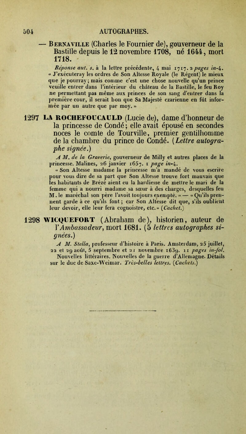 — Berna VILLE (Charles le Fournier de), gouverneur de la Bastille depuis le 12 novembre 1708, né 1644, mort 1718. ' Réponse aiit. s. à la lettre précédente, 4 mai 1717. 2 pages in-i. ■< J’exécuteray les ordres de Son Altesse Royale (le Régent) le mieux que je pourray ; mais comme c’est une chose nouvelle qu’un prince veuille entrer dans l’intérieur du château de la Bastille, le feu Roy ne permettant pas même aux princes de son sang d’entrer dans la première cour, il serait bon que Sa Majesté czarienne en fût infor- mée par un autre que par moy. » 1297 la ROCHEFOUCAULD (Lucie de), dame d’honneur de la princesse de Condé ; elle avait épousé en secondes noces le comte de Tourville, premier gentilhomme de la chambre du prince de Condé. {Lettre autogra- phe signée.) A M. de la Graverie, gouverneur de Milly et autres places de la princesse. Malines, 26 janvier 1657. i page in-i. ■< Son Altesse madame la princesse m’a mandé de vous escrire pour vous dire de sa part que Son Altesse trouve fort mauvais que les habitants de Brézé aient eu la hardiesse de mettre le mari de la femme qui a nourri madame sa sœur à des charges, desquelles feu M. le maréchal son père l’avoit toujours exempté. >> — « Qu’ils pren- nent garde à ce qu’ils font; car Son Altesse dit que, s’ils oublient leur devoir, elle leur fera cognoistre, etc.» {Cachet.) 1298 WICQUEFOUT (Abraham de), historien, auteur de VAmbassadeur, mort 1681. (5 lettres autographes si- gnées.) A M. Stella, professeur d’histoire à Paris. Amsterdam, 25 juillet, 22 et 29 août, 5 septembre et 21 novembre leSy. 11 pages in-fol. Nouvelles littéraires. Nouvelles de la guerre d’Allemagne. Détails sur le duc de Saxe-Weimar. Tris-belles lettres. [Cachctsl)