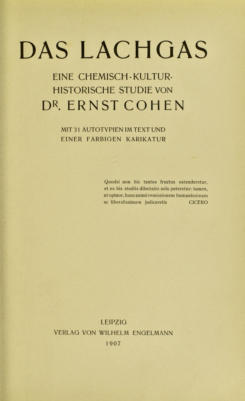 EINE CEIEMISCH- KULTUR- HISTORISCHE STUDIE VON DR. ERNST COHEN MIT 31 AUTOTYPIEN IM TEXT UND EINER FARBIGEN KARIKATUR Quodsi non hic tantus fructus ostenderetur, et ex his studiis dilectatio sola peteretur: tarnen, ut opinor,hancanimi remissionem humanisshnam ac liberalissimam judicaretis CICERO LEIPZIG VERLAG VON WILHELM ENGELMANN 1907