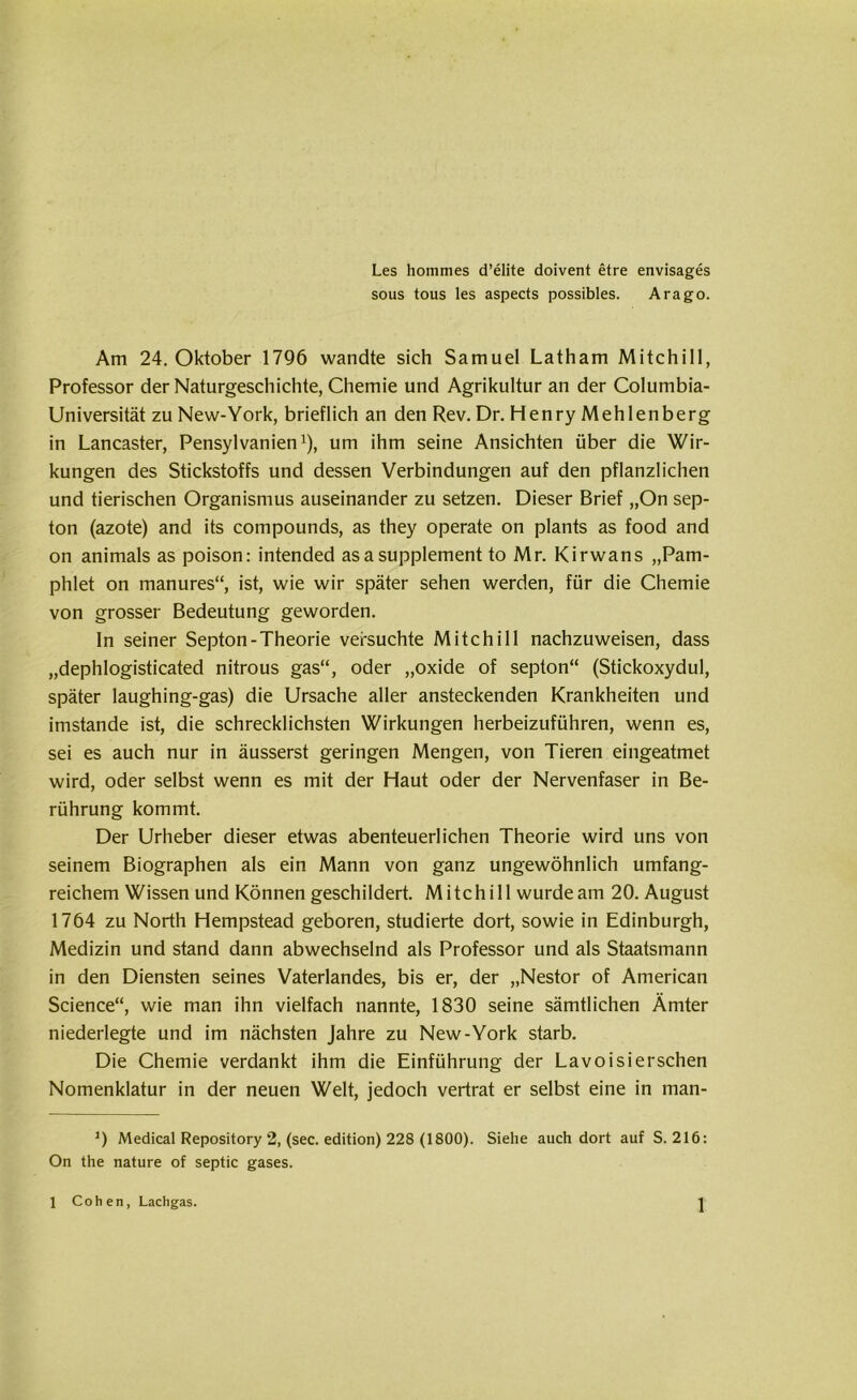 Les hommes d’elite doivent etre envisages sous tous les aspects possibles. Arago. Am 24. Oktober 1796 wandte sich Samuel Latham Mitchili, Professor der Naturgeschichte, Chemie und Agrikultur an der Columbia- Universität zu New-York, brieflich an den Rev. Dr. Henry Mehlenberg in Lancaster, Pensylvanien* 1), um ihm seine Ansichten über die Wir- kungen des Stickstoffs und dessen Verbindungen auf den pflanzlichen und tierischen Organismus auseinander zu setzen. Dieser Brief „On sep- ton (azote) and its compounds, as they operate on plants as food and on animals as poison: intended asaSupplement to Mr. Kirwans „Pam- phlet on manures“, ist, wie wir später sehen werden, für die Chemie von grosser Bedeutung geworden. In seiner Septon-Theorie versuchte Mitchill nachzuweisen, dass „dephlogisticated nitrous gas“, oder „oxide of septon“ (Stickoxydul, später laughing-gas) die Ursache aller ansteckenden Krankheiten und imstande ist, die schrecklichsten Wirkungen herbeizuführen, wenn es, sei es auch nur in äusserst geringen Mengen, von Tieren eingeatmet wird, oder selbst wenn es mit der Haut oder der Nervenfaser in Be- rührung kommt. Der Urheber dieser etwas abenteuerlichen Theorie wird uns von seinem Biographen als ein Mann von ganz ungewöhnlich umfang- reichem Wissen und Können geschildert. Mitchill wurdeam 20. August 1764 zu North Hempstead geboren, studierte dort, sowie in Edinburgh, Medizin und stand dann abwechselnd als Professor und als Staatsmann in den Diensten seines Vaterlandes, bis er, der „Nestor of American Science“, wie man ihn vielfach nannte, 1830 seine sämtlichen Ämter niederlegte und im nächsten Jahre zu New-York starb. Die Chemie verdankt ihm die Einführung der Lavoisierschen Nomenklatur in der neuen Welt, jedoch vertrat er selbst eine in man- J) Medical Repository 2, (sec. edition) 228 (1800). Siehe auch dort auf S. 216: On the nature of septic gases.