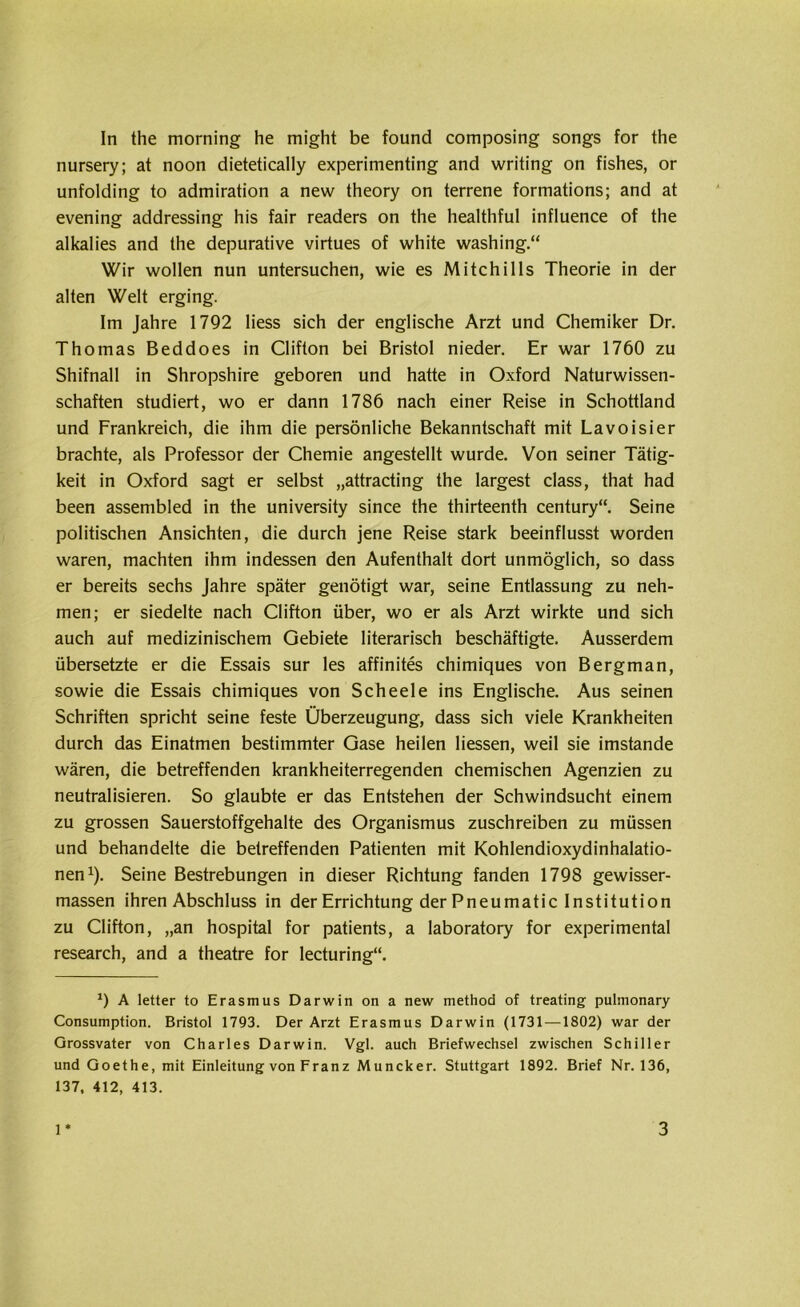 nursery; at noon dietetically experimenting and writing on fishes, or unfolding to admiration a new theory on terrene formations; and at evening addressing his fair readers on the healthful influence of the alkalies and the depurative virtues of white washing.“ Wir wollen nun untersuchen, wie es Mitchilis Theorie in der alten Welt erging. Im Jahre 1792 Hess sich der englische Arzt und Chemiker Dr. Thomas Beddoes in Clifton bei Bristol nieder. Er war 1760 zu Shifnall in Shropshire geboren und hatte in Oxford Naturwissen- schaften studiert, wo er dann 1786 nach einer Reise in Schottland und Frankreich, die ihm die persönliche Bekanntschaft mit Lavoisier brachte, als Professor der Chemie angestellt wurde. Von seiner Tätig- keit in Oxford sagt er selbst „attracting the largest dass, that had been assembled in the university since the thirteenth Century“. Seine politischen Ansichten, die durch jene Reise stark beeinflusst worden waren, machten ihm indessen den Aufenthalt dort unmöglich, so dass er bereits sechs Jahre später genötigt war, seine Entlassung zu neh- men; er siedelte nach Clifton über, wo er als Arzt wirkte und sich auch auf medizinischem Gebiete literarisch beschäftigte. Ausserdem übersetzte er die Essais sur les affinites chimiques von Bergman, sowie die Essais chimiques von Scheele ins Englische. Aus seinen Schriften spricht seine feste Überzeugung, dass sich viele Krankheiten durch das Einatmen bestimmter Gase heilen Hessen, weil sie imstande wären, die betreffenden krankheiterregenden chemischen Agenzien zu neutralisieren. So glaubte er das Entstehen der Schwindsucht einem zu grossen Sauerstoffgehalte des Organismus zuschreiben zu müssen und behandelte die betreffenden Patienten mit Kohlendioxydinhalatio- nen1). Seine Bestrebungen in dieser Richtung fanden 1798 gewisser- massen ihren Abschluss in der Errichtung der Pneumatic Institution zu Clifton, „an hospital for patients, a laboratory for experimental research, and a theatre for lecturing“. *) A letter to Erasmus Darwin on a new method of treating pulmonary Consumption. Bristol 1793. Der Arzt Erasmus Darwin (1731 —1802) war der Grossvater von Charles Darwin. Vgl. auch Briefwechsel zwischen Schiller und Goethe, mit Einleitung von Franz Muncker. Stuttgart 1892. Brief Nr. 136, 137, 412, 413. 1 3