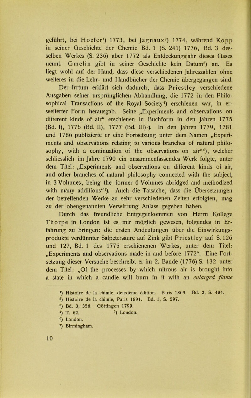 geführt, bei Hoefer1) 1773, bei Jagnaux2) 1774, während Kopp in seiner Geschichte der Chemie Bd. 1 (S. 241) 1776, Bd. 3 des- selben Werkes (S. 236) aber 1772 als Entdeckungsjahr dieses Gases nennt. Gmelin gibt in seiner Geschichte kein Datum3) an. Es liegt wohl auf der Hand, dass diese verschiedenen Jahreszahlen ohne weiteres in die Lehr- und Handbücher der Chemie übergegangen sind. Der Irrtum erklärt sich dadurch, dass Priestley verschiedene Ausgaben seiner ursprünglichen Abhandlung, die 1772 in den Philo- sophical Transactions of the Royal Society4) erschienen war, in er- weiterter Form herausgab. Seine „Experiments and observations on different kinds of air“ erschienen in Buchform in den Jahren 1775 (Bd. I), 1776 (Bd. II), 1777 (Bd. III)5). In den Jahren 1779, 1781 und 1786 publizierte er eine Fortsetzung unter dem Namen „Experi- ments and observations relating to various branches of natural philo- sophy, with a continuation of the observations on air“6), welcher schliesslich im Jahre 1790 ein zusammenfassendes Werk folgte, unter dem Titel: „Experiments and observations on different kinds of air, and other branches of natural philosophy connected with the subject, in 3Volumes, being the former 6 Volumes abridged and methodized with many additions“7). Auch die Tatsache, dass die Übersetzungen der betreffenden Werke zu sehr verschiedenen Zeiten erfolgten, mag zu der obengenannten Verwirrung Anlass gegeben haben. Durch das freundliche Entgegenkommen von Herrn Kollege Thorpe in London ist es mir möglich gewesen, folgendes in Er- fahrung zu bringen: die ersten Andeutungen über die Einwirkungs- produkte verdünnter Salpetersäure auf Zink gibt Priestley auf S. 126 und 127, Bd. 1 des 1775 erschienenen Werkes, unter dem Titel: „Experiments and observations made in and before 1772“. Eine Fort- setzung dieser Versuche beschreibt er im 2. Bande (1776) S. 132 unter dem Titel: „Of the processes by which nitrous air is brought into a state in which a candle will burn in it with an enlarged flatne ]) Histoire de la chimie, deuxieme edition. Paris 1869. Bd. 2, S. 484. 2) Histoire de la chimie, Paris 1891. Bd. 1, S. 597. 3) Bd. 3, 356. Göttingen 1799. 4) T. 62. 5) London. °) London. ’) Birmingham.