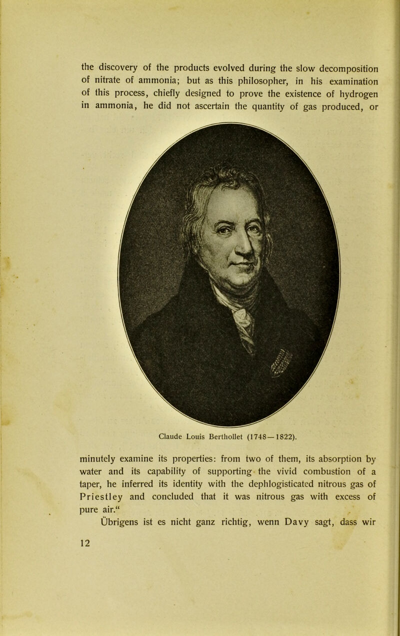 Claude Louis Berthollet (1748—1822). minutely examine its properties: from two of them, its absorption by water and its capability of supporting the vivid combustion of a taper, he inferred its identity with the dephlogisticated nitrous gas of Priestley and concluded that it was nitrous gas with excess of pure air.“ Übrigens ist es nicht ganz richtig, wenn Davy sagt, dass wir the discovery of the products evolved during the slow decomposition of nitrate of ammonia; but as this philosophier, in his examination of this process, chiefly designed to prove the existence of hydrogen in ammonia, he did not ascertain the quantity of gas produced, or