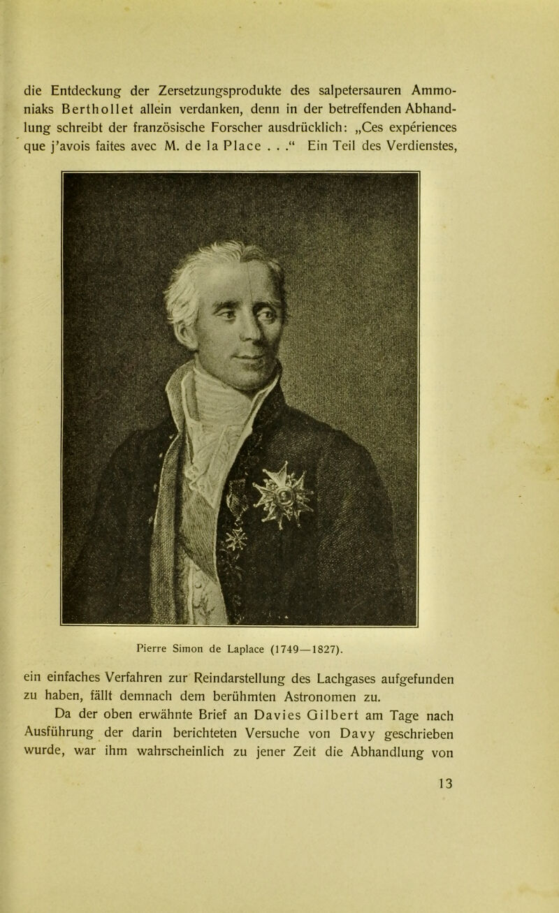 die Entdeckung der Zersetzungsprodukte des salpetersauren Ammo- niaks Berthollet allein verdanken, denn in der betreffenden Abhand- lung schreibt der französische Forscher ausdrücklich: „Ces experiences que j’avois faites avec M. de la Place . . Ein Teil des Verdienstes, Pierre Simon de Laplace (1749—1827). ein einfaches Verfahren zur Reindarstellung des Lachgases aufgefunden zu haben, fällt demnach dem berühmten Astronomen zu. Da der oben erwähnte Brief an Davies Gilbert am Tage nach Ausführung der darin berichteten Versuche von Davy geschrieben wurde, war ihm wahrscheinlich zu jener Zeit die Abhandlung von