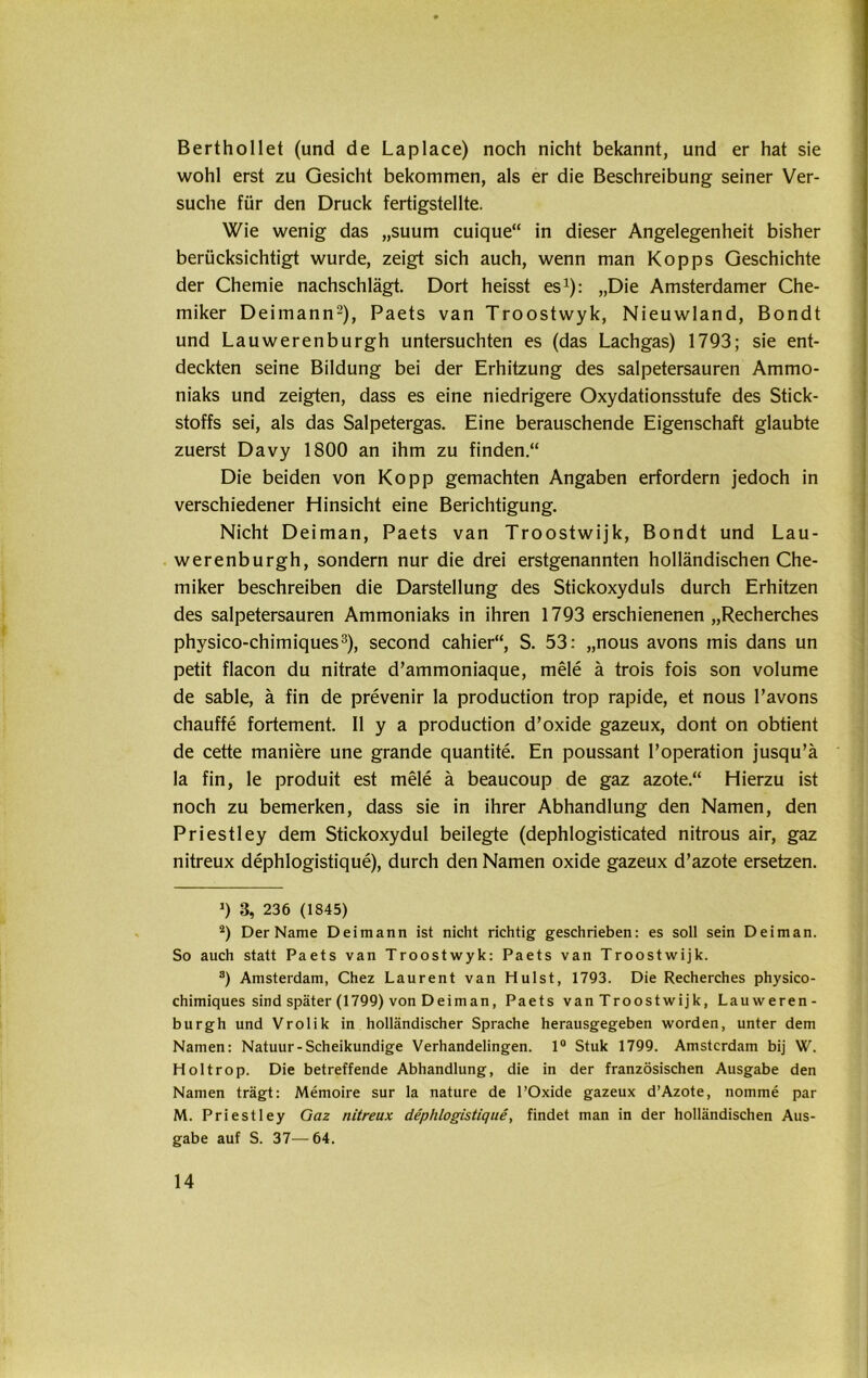 Berthollet (und de Laplace) noch nicht bekannt, und er hat sie wohl erst zu Gesicht bekommen, als er die Beschreibung seiner Ver- suche für den Druck fertigstellte. Wie wenig das „suum cuique“ in dieser Angelegenheit bisher berücksichtigt wurde, zeigt sich auch, wenn man Kopps Geschichte der Chemie nachschlägt. Dort heisst es1): „Die Amsterdamer Che- miker Deimann2), Paets van Troostwyk, Nieuwland, Bondt und Lauwerenburgh untersuchten es (das Lachgas) 1793; sie ent- deckten seine Bildung bei der Erhitzung des salpetersauren Ammo- niaks und zeigten, dass es eine niedrigere Oxydationsstufe des Stick- stoffs sei, als das Salpetergas. Eine berauschende Eigenschaft glaubte zuerst Davy 1800 an ihm zu finden.“ Die beiden von Ko pp gemachten Angaben erfordern jedoch in verschiedener Hinsicht eine Berichtigung. Nicht Deiman, Paets van Troostwijk, Bondt und Lau- werenburgh, sondern nur die drei erstgenannten holländischen Che- miker beschreiben die Darstellung des Stickoxyduls durch Erhitzen des salpetersauren Ammoniaks in ihren 1793 erschienenen „Recherches physico-chimiques3), second cahier“, S. 53: „nous avons inis dans un petit flacon du nitrate d’ammoniaque, mele ä trois fois son volume de sable, ä fin de prevenir la production trop rapide, et nous l’avons chauffe fortement. II y a production d’oxide gazeux, dont on obtient de cette maniere une grande quantite. En poussant l’operation jusqu’ä la fin, le produit est mele ä beaucoup de gaz azote.“ Hierzu ist noch zu bemerken, dass sie in ihrer Abhandlung den Namen, den Priestley dem Stickoxydul beilegte (dephlogisticated nitrous air, gaz nitreux dephlogistique), durch den Namen oxide gazeux d’azote ersetzen. >) 3, 236 (1845) 2) Der Name Deimann ist nicht richtig geschrieben: es soll sein Deiman. So auch statt Paets van Troostwyk: Paets van Troostwijk. s) Amsterdam, Chez Laurent van Hulst, 1793. Die Recherches physico- chimiques sind später (1799) von Deiman, Paets van Troostwijk, Lauweren- burgh und Vrolik in holländischer Sprache herausgegeben worden, unter dem Namen: Natuur-Scheikundige Verhandelingen. 1° Stuk 1799. Amsterdam bij W. Holtrop. Die betreffende Abhandlung, die in der französischen Ausgabe den Namen trägt: Memoire sur la nature de l’Oxide gazeux d’Azote, nomme par M. Priestley Gaz nitreux dephlogistique, findet man in der holländischen Aus- gabe auf S. 37—64.