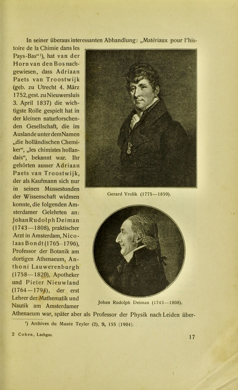 In seiner überaus interessanten Abhandlung: „Materiaux pour l’his- toire de la Chimie dans les Pays-Bas“1), hat van der Horn van den Bos nach- gewiesen, dass Adriaan Paets van Troostwijk (geb. zu Utrecht 4. März 1752, gest. zu Nieuwersluis 3. April 1837) die wich- tigste Rolle gespielt hat in der kleinen naturforschen- den Gesellschaft, die im Auslande unter demNamen „die holländischen Chemi- ker“, „les chimistes hollan- dais“, bekannt war. Ihr gehörten ausser Adriaan Paets van Troostwijk, der als Kaufmann sich nur in seinen Mussestunden der Wissenschaft widmen Gerard Vrolil‘ <I775-I859>' konnte, die folgenden Am- sterdamer Gelehrten an: JohanRudolph Deiman (1743 —1808), praktischer Arzt in Amsterdam, Nico- laas Bondt (1765-1796), Professor der Botanik am dortigen Athenaeum, An- thoni Lauwerenburgh (1758—1820), Apotheker und Pieter Nieuwland (1764 —179/), der erst Lehrer der Mathematik und XI , , Johan Rudolph Deiman (1743—1808) Nautik am Amsterdamer Athenaeum war, später aber als Professor der Physik nach Leiden über- ’) Archives du Musee Teyler (2), 9, 155 (1904). 2 Cohen, Lachgas.