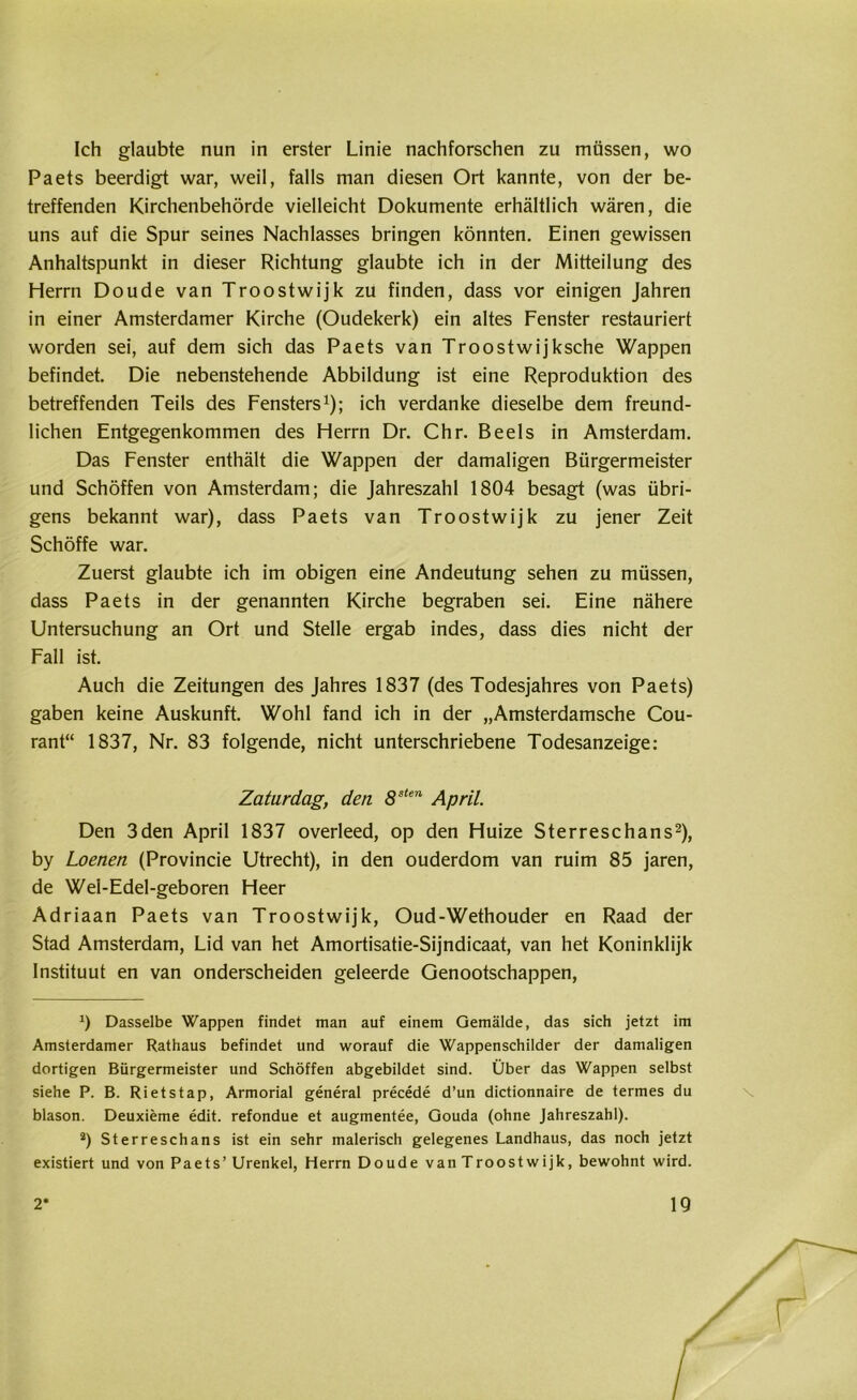 Ich glaubte nun in erster Linie nachforschen zu müssen, wo Paets beerdigt war, weil, falls man diesen Ort kannte, von der be- treffenden Kirchenbehörde vielleicht Dokumente erhältlich wären, die uns auf die Spur seines Nachlasses bringen könnten. Einen gewissen Anhaltspunkt in dieser Richtung glaubte ich in der Mitteilung des Herrn Doude van Troostwijk zu finden, dass vor einigen Jahren in einer Amsterdamer Kirche (Oudekerk) ein altes Fenster restauriert worden sei, auf dem sich das Paets van Troostwijksche Wappen befindet. Die nebenstehende Abbildung ist eine Reproduktion des betreffenden Teils des Fensters1); ich verdanke dieselbe dem freund- lichen Entgegenkommen des Herrn Dr. Chr. Beels in Amsterdam. Das Fenster enthält die Wappen der damaligen Bürgermeister und Schöffen von Amsterdam; die Jahreszahl 1804 besagt (was übri- gens bekannt war), dass Paets van Troostwijk zu jener Zeit Schöffe war. Zuerst glaubte ich im obigen eine Andeutung sehen zu müssen, dass Paets in der genannten Kirche begraben sei. Eine nähere Untersuchung an Ort und Stelle ergab indes, dass dies nicht der Fall ist. Auch die Zeitungen des Jahres 1837 (des Todesjahres von Paets) gaben keine Auskunft. Wohl fand ich in der „Amsterdamsche Cou- rant“ 1837, Nr. 83 folgende, nicht unterschriebene Todesanzeige: Zaturdag, den 8sten April. Den 3den April 1837 overleed, op den Huize Sterreschans2), by Loenen (Provincie Utrecht), in den ouderdom van ruim 85 jaren, de Wel-Edel-geboren Heer Adriaan Paets van Troostwijk, Oud-Wethouder en Raad der Stad Amsterdam, Lid van het Amortisatie-Sijndicaat, van het Koninklijk Instituut en van onderscheiden geleerde Genootschappen, J) Dasselbe Wappen findet man auf einem Gemälde, das sich jetzt im Amsterdamer Rathaus befindet und worauf die Wappenschilder der damaligen dortigen Bürgermeister und Schöffen abgebildet sind. Über das Wappen selbst siehe P. B. Rietstap, Armorial general precede d’un dictionnaire de termes du blason. Deuxieme edit. refondue et augmentee, Gouda (ohne Jahreszahl). *) Sterreschans ist ein sehr malerisch gelegenes Landhaus, das noch jetzt existiert und von Paets’ Urenkel, Herrn Doude van Troostwijk, bewohnt wird.