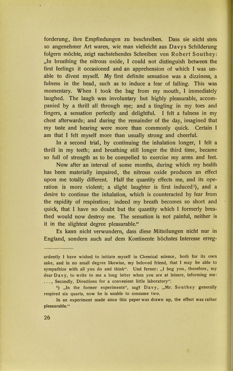 forderung, ihre Empfindungen zu beschreiben. Dass sie nicht stets so angenehmer Art waren, wie man vielleicht aus Davys Schilderung folgern möchte, zeigt nachstehendes Schreiben von Robert Southey: „ln breathing the nitrous oxide, I could not distinguish between the first feelings it occasioned and an apprehension of which I was un- able to divest myself. My first definite Sensation was a dizziness, a fulness in the head, such as to induce a fear of falling. This was momentary. When 1 took the bag from my mouth, I immediately laughed. The laugh was involuntary but highly pleasurable, accom- panied by a thrill all through me; and a tingling in my toes and fingers, a Sensation perfectly and delightful. I feit a fulness in my ehest afterwards; and during the remainder of the day, imagined that my taste and hearing were more than commonly quick. Certain I am that I feit myself more than usually strong and cheerful. In a second trial, by continuing the inhalation longer, I feit a thrill in my teeth; and breathing still longer the third time, became so full of strength as to be compelled to exercise my arms and feet. Now after an interval of some months, during which my health has been materially impaired, the nitrous oxide produces an effect upon me totally different. Half the quantity effects me, and its Ope- ration is more violent; a slight laughter is first induced1), and a desire to continue the inhalation, which is counteracted by fear from the rapidity of respiration; indeed my breath becomes so short and quick, that I have no doubt but the quantity which I formerly brea- thed would now destroy me. The Sensation is not painful, neither is it in the slightest degree pleasurable.“ Es kann nicht verwundern, dass diese Mitteilungen nicht nur in England, sondern auch auf dem Kontinente höchstes Interesse erreg- ardently 1 have wished to initiate myself in Chemical Science, both for its own sake, and in no small degree likewise, my beloved friend, that I may be able to sympathize with all you do and think“. Und ferner: „I beg you, therefore, my dearDavy, to write to me a long letter when you are at leisure, informing me: .. ., Secondly, Directions for a convenient little laboratory“. J) „In the former experiments“, sagt Davy, „Mr. Southey generally respired six quarts, now he is unable to consume two. ln an experiment made since this paper was drawn up, the effect was rather pleasurable.“