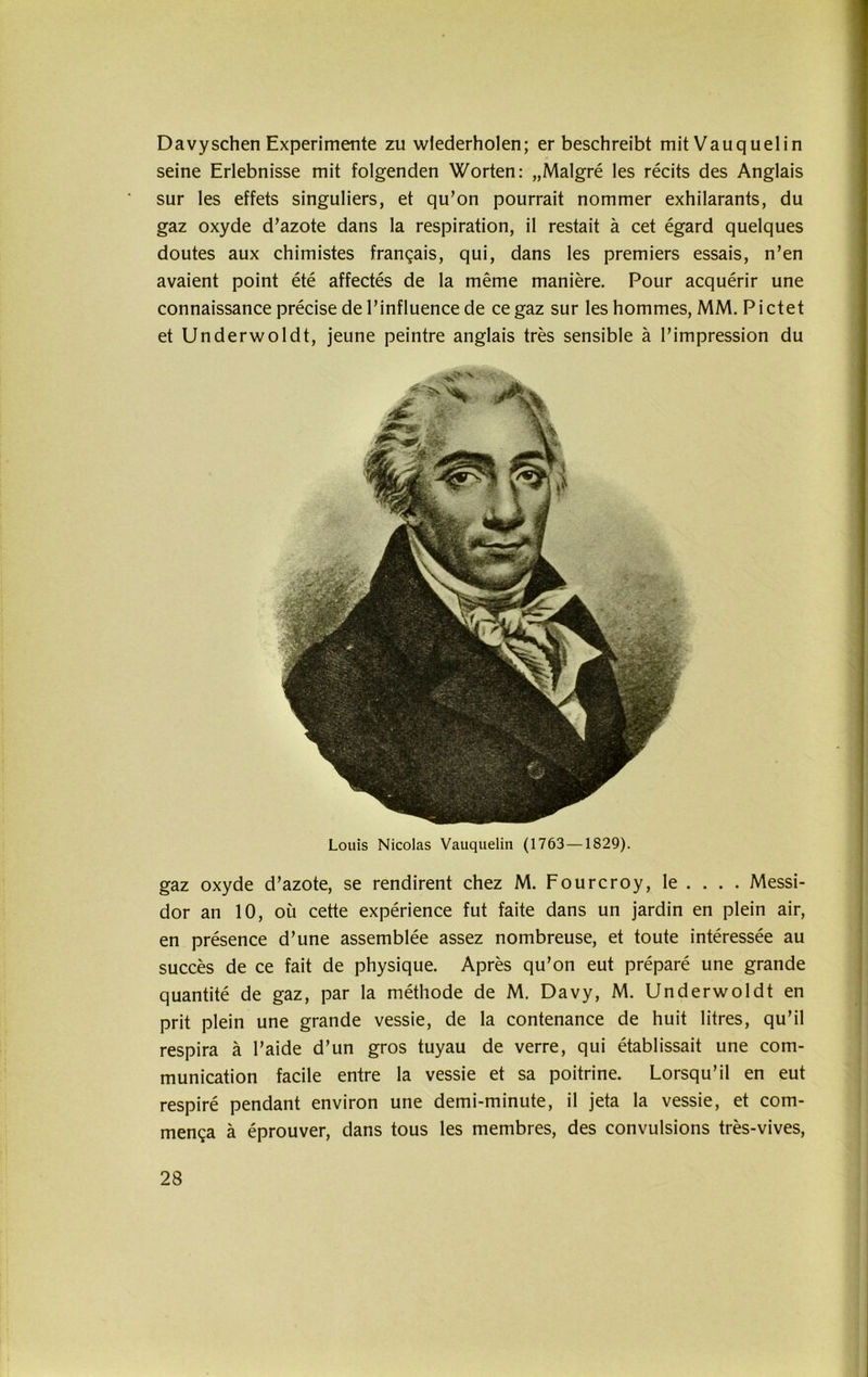 Davyschen Experimente zu wiederholen; er beschreibt mitVauquelin seine Erlebnisse mit folgenden Worten: „Malgre les recits des Anglais sur les effets singuliers, et qu’on pourrait nommer exhilarants, du gaz oxyde d’azote dans la respiration, il restait ä cet egard quelques doutes aux chimistes frangais, qui, dans les premiers essais, n’en avaient point ete affectes de la meme maniere. Pour acquerir une connaissance precise de l’influence de ce gaz sur les hommes, MM. Pictet et Underwoldt, jeune peintre anglais tres sensible ä l’impression du Louis Nicolas Vauquelin (1763 —1829). gaz oxyde d’azote, se rendirent chez M. Fourcroy, le . . . . Messi- dor an 10, oü cette experience fut faite dans un jardin en plein air, en presence d’une assemblee assez nombreuse, et toute interessee au succes de ce fait de physique. Apres qu’on eut prepare une grande quantite de gaz, par la methode de M. Davy, M. Underwoldt en prit plein une grande vessie, de la contenance de huit litres, qu’il respira ä l’aide d’un gros tuyau de verre, qui etablissait une com- munication facile entre la vessie et sa poitrine. Lorsqu’il en eut respire pendant environ une demi-minute, il jeta la vessie, et com- men^a ä eprouver, dans tous les membres, des convulsions tres-vives,