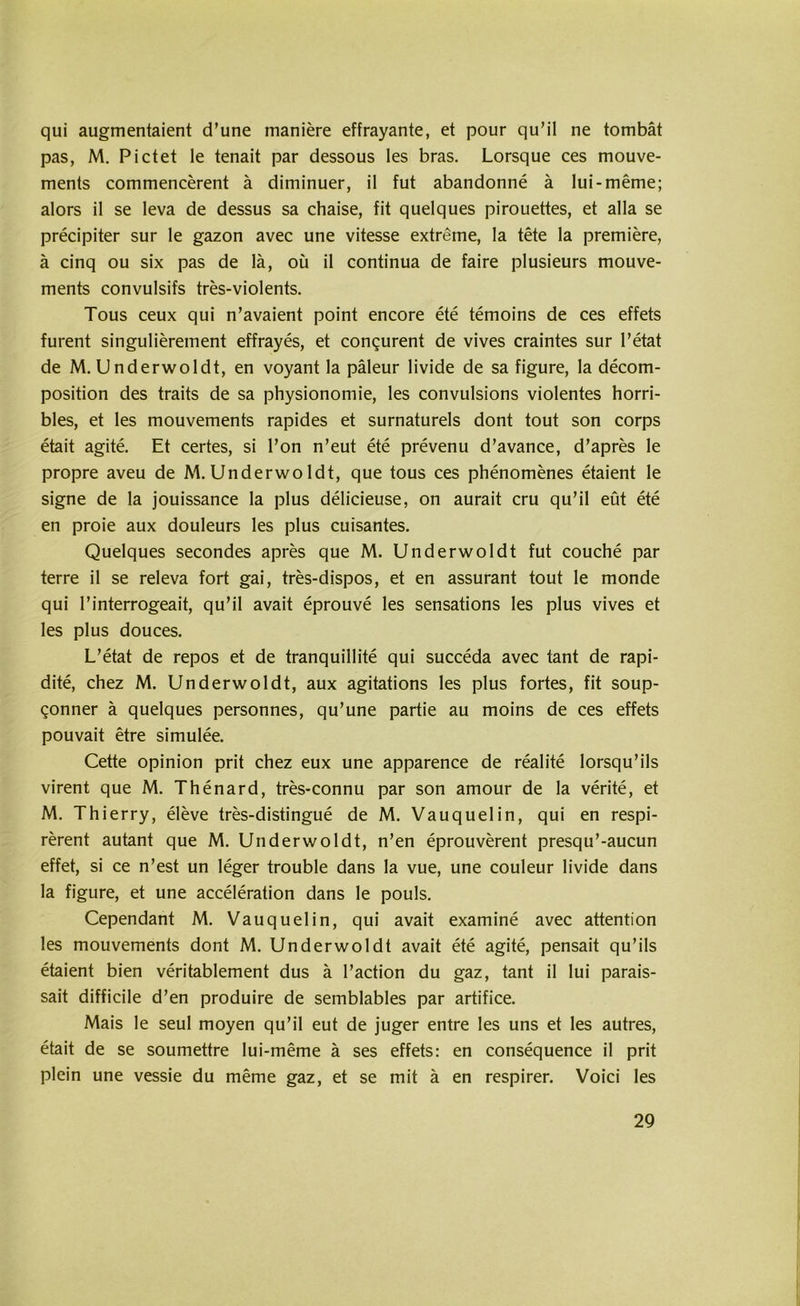 qui augmentaient d’une maniere effrayante, et pour qu’il ne tombät pas, M. Pictet le tenait par dessous les bras. Lorsque ces mouve- ments commencerent ä diminuer, il fut abandonne ä Iui-meme; alors il se leva de dessus sa chaise, fit quelques pirouettes, et alla se precipiter sur le gazon avec une vitesse extreme, la tete la premiere, ä cinq ou six pas de lä, oü il continua de faire plusieurs mouve- ments convulsifs tres-violents. Tous ceux qui n’avaient point encore ete temoins de ces effets furent singulierement effrayes, et congurent de vives craintes sur l’etat de M. Underwoldt, en voyant la päleur livide de sa figure, la decom- position des traits de sa physionomie, les convulsions violentes horri- bles, et les mouvements rapides et surnaturels dont tout son corps etait agite. Et certes, si l’on n’eut ete prevenu d’avance, d’apres le propre aveu de M.Underwoldt, que tous ces phenomenes etaient le signe de la jouissance la plus delicieuse, on aurait cru qu’il eüt ete en proie aux douleurs les plus cuisantes. Quelques secondes apres que M. Underwoldt fut couche par terre il se releva fort gai, tres-dispos, et en assurant tout le monde qui l’interrogeait, qu’il avait eprouve les sensations les plus vives et les plus douces. L’etat de repos et de tranquillite qui succeda avec tant de rapi- dite, chez M. Underwoldt, aux agitations les plus fortes, fit soup- gonner ä quelques personnes, qu’une partie au moins de ces effets pouvait etre simulee. Cette opinion prit chez eux une apparence de realite lorsqu’ils virent que M. Thenard, tres-connu par son amour de la verite, et M. Thierry, eleve tres-distingue de M. Vauquelin, qui en respi- rerent autant que M. Underwoldt, n’en eprouverent presqu’-aucun effet, si ce n’est un leger trouble dans la vue, une couleur livide dans la figure, et une acceleration dans le pouls. Cependant M. Vauquelin, qui avait examine avec attention les mouvements dont M. Underwoldt avait ete agite, pensait qu’ils etaient bien veritablement dus ä l’action du gaz, tant il lui parais- sait difficile d’en produire de semblables par artifice. Mais le seul moyen qu’il eut de juger entre les uns et les autres, etait de se soumettre lui-meme ä ses effets: en consequence il prit plein une vessie du meme gaz, et se mit ä en respirer. Voici les