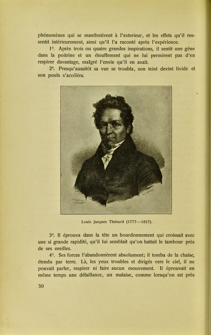 1 phenomenes qui se manifesterent ä I’exterieur, et les effets qu’il res- sentit interieureiment, ainsi qu’il l’a raconte apres l’experience. 1°. Apres trois ou quatre grandes inspirations, il sentit une gene dans la poitrine et un etouffement qui ne lui permirent pas d’en respirer davantage, malgre l’envie qu’il en avait. 2°. Presqu’aussitöt sa vue se troubla, son teint devint livide et son pouls s’accelera. Louis Jacques Thenard (1777—1857). 3°. 11 eprouva dans la tete un bourdonnement qui croissait avec une si grande rapidite, qu’il lui semblait qu’on battait le tambour pres de ses oreilles. 4°. Ses forces l’abandonnerent absolument; il tomba de la chaise, etendu par terre. La, les yeux troubles et diriges vers le ciel, il ne pouvait parier, respirer ni faire aucun mouvement. 11 eprouvait en meme temps une defaillance, un malaise, comme lorsqu’on est pres