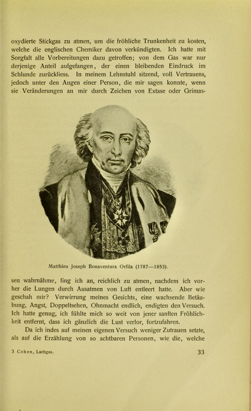 oxydierte Stickgas zu atmen, um die fröhliche Trunkenheit zu kosten, welche die englischen Chemiker davon verkündigten. Ich hatte mit Sorgfalt alle Vorbereitungen dazu getroffen; von dem Gas war nur derjenige Anteil aufgefangen, der einen bleibenden Eindruck im Schlunde zurückliess. In meinem Lehnstuhl sitzend, voll Vertrauens, jedoch unter den Augen einer Person, die mir sagen konnte, wenn sie Veränderungen an mir durch Zeichen von Extase oder Grimas- Matthieu Joseph Bonaventura Orfila (1787—1853). sen wahrnähme, fing ich an, reichlich zu atmen, nachdem ich vor- her die Lungen durch Ausatmen von Luft entleert hatte. Aber wie geschah mir? Verwirrung meines Gesichts, eine wachsende Betäu- bung, Angst, Doppeltsehen, Ohnmacht endlich, endigten denVersuch. Ich hatte genug, ich fühlte mich so weit von jener sanften Fröhlich- keit entfernt, dass ich gänzlich die Lust verlor, fortzufahren. Da ich indes auf meinen eigenen Versuch wenigerZutrauen setzte, als auf die Erzählung von so achtbaren Personen, wie die, welche