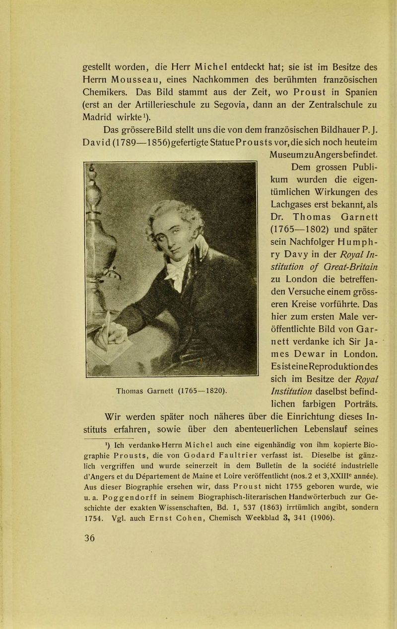 gestellt worden, die Herr Michel entdeckt hat; sie ist im Besitze des Herrn Mousseau, eines Nachkommen des berühmten französischen Chemikers. Das Bild stammt aus der Zeit, wo Proust in Spanien (erst an der Artillerieschule zu Segovia, dann an der Zentralschule zu Madrid wirkte1). Das grössere Bild stellt uns die von dem französischen Bildhauer P. J. David (1789—1856) gefertigte Statue Pr ousts vor, die sich noch heute im Museum zu Angersbefindet. Dem grossen Publi- kum wurden die eigen- tümlichen Wirkungen des Lachgases erst bekannt, als Dr. Thomas Garnett (1765-—1802) und später sein Nachfolger Humph- ry Davy in der Royal In- stitution of Great-Britain zu London die betreffen- den Versuche einem gröss- eren Kreise vorführte. Das hier zum ersten Male ver- öffentlichte Bild von Gar- nett verdanke ich Sir Ja- mes Dewar in London. EsisteineReproduktiondes sich im Besitze der Royal Institution daselbst befind- lichen farbigen Porträts. Wir werden später noch näheres über die Einrichtung dieses In- stituts erfahren, sowie über den abenteuerlichen Lebenslauf seines ') Ich verdanke-Herrn Michel auch eine eigenhändig von ihm kopierte Bio- graphie Pr ousts, die von Godard Faultrier verfasst ist. Dieselbe ist gänz- lich vergriffen und wurde seinerzeit in dem Bulletin de la societe industrielle d’Angers et du Departement de Maine et Loire veröffentlicht (nos.2 et 3,XXIIIe annee). Aus dieser Biographie ersehen wir, dass Proust nicht 1755 geboren wurde, wie u. a. Poggendorff in seinem Biographisch-literarischen Handwörterbuch zur Ge- schichte der exakten Wissenschaften, Bd. 1, 537 (1863) irrtümlich angibt, sondern 1754. Vgl. auch Ernst Cohen, Chemisch Weekblad 3, 341 (1906).