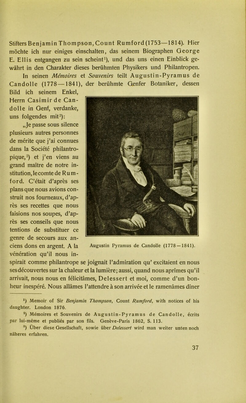 StiftersBenjamin Thompson,Count Rumford(1753—1814). Hier möchte ich nur einiges einschalten, das seinem Biographen George E. Ellis entgangen zu sein scheint1), und das uns einen Einblick ge- währt in den Charakter dieses berühmten Physikers und Philantropen. In seinen Memoires et Souvenirs teilt Augustin-Pyramus de Candolle (1778—1841), der berühmte Gjenfer Botaniker, dessen Bild ich seinem Enkel, Herrn Casimir de Can- dolle in Genf, verdanke, uns folgendes mit2): „Je passe sous silence plusieurs autres personnes de merite que j’ai connues dans la Societe philantro- pique,3) et j’en viens au grand maitre de notre In- stitution, le comte de R u m - ford. C’etait d’apres ses plans que nous avions con- struit nos fourneaux, d’ap- res ses recettes que nous faisions nos soupes, d’ap- res ses conseils que nous tentions de substituer ce genre de secours aux an- ciens dons en argent. A la veneration qu’il nous in- spirait comme philantrope se joignait l’admiration qu’ excitaient en nous sesdecouvertes sur la chaleur et la lumiere; aussi, quand nous aprimes qu’il arrivait, nous nous en felicitämes, Delessert et moi, comme d’un bon- heur inespere. Nous allämes l’attendre ä son arrivee et le ramenämes diner J) Memoir of Sir Benjamin Thompson, Count Rumford, with notices of his daughter. London 1876. 2) Memoires et Souvenirs de Augustin-Pyramus de Candolle, ecrits par lui-meme et publies par son fils. Geneve-Paris 1862, S. 113. *) Über diese Gesellschaft, sowie über Delessert wird man weiter unten noch näheres erfahren.