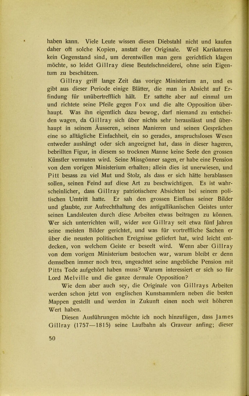 haben kann. Viele Leute wissen diesen Diebstahl nicht und kaufen daher oft solche Kopien, anstatt der Originale. Weil Karikaturen kein Gegenstand sind, um derentwillen man gern gerichtlich klagen möchte, so leidet Gillray diese Beutelschneiderei, ohne sein Eigen- tum zu beschützen. Gillray griff lange Zeit das vorige Ministerium an, und es gibt aus dieser Periode einige Blätter, die man in Absicht auf Er- findung für unübertrefflich hält. Er sattelte aber auf einmal um und richtete seine Pfeile gegen Fox und die alte Opposition über- haupt. Was ihn eigentlich dazu bewog, darf niemand zu entschei- den wagen, da Gillray sich über nichts sehr herauslässt und über- haupt in seinem Äusseren, seinen Manieren und seinen Gesprächen eine so alltägliche Einfachheit, ein so gerades, anspruchsloses Wesen entweder aushängt oder sich angeeignet hat, dass in dieser hageren, bebrillten Figur, in diesem so trocknen Manne keine Seele den grossen Künstler vermuten wird. Seine Missgönner sagen, er habe eine Pension von dem vorigen Ministerium erhalten; allein dies ist unerwiesen, und Pitt besass zu viel Mut und Stolz, als dass er sich hätte herablassen sollen, seinen Feind auf diese Art zu beschwichtigen. Es ist wahr- scheinlicher, dass Gillray patriotischere Absichten bei seinem poli- tischen Umtritt hatte. Er sah den grossen Einfluss seiner Bilder und glaubte, zur Aufrechthaltung des antigallikanischen Geistes unter seinen Landsleuten durch diese Arbeiten etwas beitragen zu können. Wer sich unterrichten will, wider wen Gillray seit etwa fünf Jahren seine meisten Bilder gerichtet, und was für vortreffliche Sachen er über die neusten politischen Ereignisse geliefert hat, wird leicht ent- decken, von welchem Geiste er beseelt wird. Wenn aber Gillray von dem vorigen Ministerium bestochen war, warum bleibt er denn demselben immer noch treu, ungeachtet seine angebliche Pension mit Pitts Tode aufgehört haben muss? Warum interessiert er sich so für Lord MelviIle und die ganze dermale Opposition? Wie dem aber auch sey, die Originale von Gillrays Arbeiten werden schon jetzt von englischen Kunstsammlern neben die besten Mappen gestellt und werden in Zukunft einen noch weit höheren Wert haben. Diesen Ausführungen möchte ich noch hinzufügen, dass James Gillray (1757—1815) seine Laufbahn als Graveur anfing; dieser