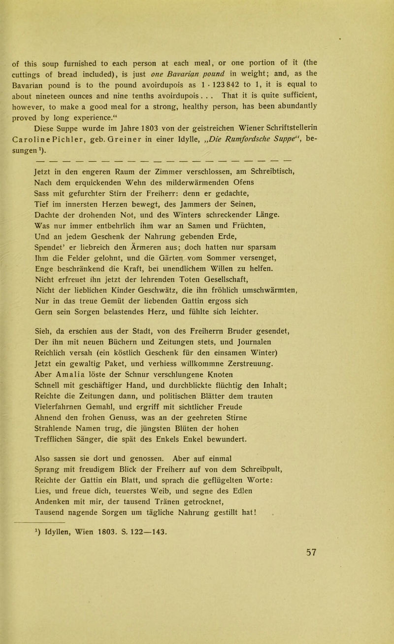 of this soup furnished to each person at each meal, or one portion of it (the cuttings of bread included), is just one Bavarian pound in weight; and, as the Bavarian pound is to the pound avoirdupois as 1 • 123 842 to 1, it is equal to about nineteen ounces and nine tenths avoirdupois . . . That it is quite sufficient, however, to make a good meal for a strong, healthy person, has been abundantly proved by long experience.“ Diese Suppe wurde im Jahre 1803 von der geistreichen Wiener Schriftstellerin Caroline Pichler, geb. Greiner in einer Idylle, „Die Rumfordsche Suppe“, be- sungen ’). Jetzt in den engeren Raum der Zimmer verschlossen, am Schreibtisch, Nach dem erquickenden Wehn des milderwärmenden Ofens Sass mit gefurchter Stirn der Freiherr: denn er gedachte, Tief im innersten Herzen bewegt, des Jammers der Seinen, Dachte der drohenden Not, und des Winters schreckender Länge. Was nur immer entbehrlich ihm war an Samen und Früchten, Und an jedem Geschenk der Nahrung gebenden Erde, Spendet’ er liebreich den Ärmeren aus; doch hatten nur sparsam Ihm die Felder gelohnt, und die Gärten vom Sommer versenget, Enge beschränkend die Kraft, bei unendlichem Willen zu helfen. Nicht erfreuet ihn jetzt der lehrenden Toten Gesellschaft, Nicht der lieblichen Kinder Geschwätz, die ihn fröhlich umschwärmten, Nur in das treue Gemüt der liebenden Gattin ergoss sich Gern sein Sorgen belastendes Herz, und fühlte sich leichter. Sieh, da erschien aus der Stadt, von des Freiherrn Bruder gesendet, Der ihn mit neuen Büchern und Zeitungen stets, und Journalen Reichlich versah (ein köstlich Geschenk für den einsamen Winter) Jetzt ein gewaltig Paket, und verhiess willkommne Zerstreuung. Aber Amalia löste der Schnur verschlungene Knoten Schnell mit geschäftiger Hand, und durchblickte flüchtig den Inhalt; Reichte die Zeitungen dann, und politischen Blätter dem trauten Vielerfahrnen Gemahl, und ergriff mit sichtlicher Freude Ahnend den frohen Genuss, was an der geehreten Stirne Strahlende Namen trug, die jüngsten Blüten der hohen Trefflichen Sänger, die spät des Enkels Enkel bewundert. Also sassen sie dort und genossen. Aber auf einmal Sprang mit freudigem Blick der Freiherr auf von dem Schreibpult, Reichte der Gattin ein Blatt, und sprach die geflügelten Worte: Lies, und freue dich, teuerstes Weib, und segne des Edlen Andenken mit mir, der tausend Tränen getrocknet, Tausend nagende Sorgen um tägliche Nahrung gestillt hat! J) Idyllen, Wien 1803. S. 122—143.