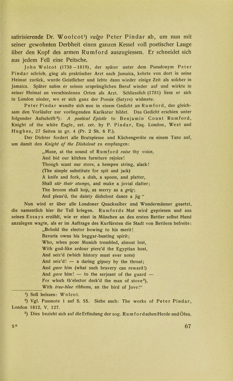 satirisierende Dr. Woolcot1) vulgo Peter Pindar ab, um nun mit seiner gewohnten Derbheit einen ganzen Kessel voll poetischer Lauge über den Kopf des armen Rumford auszugiessen. Er schneidet sich aus jedem Fell eine Peitsche. John Wolcot (1738—1819), der später unter dem Pseudonym Peter Pindar schrieb, ging als praktischer Arzt nach Jamaica, kehrte von dort in seine Heimat zurück, wurde Geistlicher und lebte dann wieder einige Zeit als solcher in Jamaica. Später nahm er seinen ursprünglichen Beruf wieder auf und wirkte in seiner Heimat an verschiedenen Orten als Arzt. Schliesslich (1781) Hess er sich in London nieder, wo er sich ganz der Poesie (Satyre) widmete. Peter Pindar wandte sich nun in einem Gedicht an Rumford, das gleich- sam den Vorläufer zur vorliegenden Karikatur bildet. Das Gedicht erschien unter folgender Aufschrift2): A poetical Epistle to Benjamin Count Rumford, Knight of the white Eagle, cet. cet. by P. Pindar, Esq. London, West and Hughes, 27 Seiten in gr. 4 (Pr. 2 Sh. 6 P.). Der Dichter fordert alle Bratspiesse und Küchengeräte zu einem Tanz auf, um damit den Knight of the Dishclout zu empfangen: „Muse, at the sound of Rumford raise thy voice, And bid our kitchen furniture rejoice! Though scant our störe, a hempen string, alack! (The simple substitute for spit and jack) A knife and fork, a dish, a spoon, and platter, Shall stir their stumps, and make a jovial clatter; The broom shall hop, as merry as a grig; And pleas’d, the dainty dishclout dance a jig “ Nun wird er über alle Londoner Quacksalber und Wundermänner gesetzt, die namentlich hier ihr Teil kriegen. Rumfords Mut wird gepriesen und aus seinen Essays erzählt, wie er einst in München an den ersten Bettler selbst Hand anzulegen wagte, als er im Aufträge des Kurfürsten die Stadt von Bettlern befreite: „Behold the elector bowing to his merit! Bavaria owns his beggar-hunting spirit; Who, when poor Munich trembled, almost lost, With god-like ardour pierc’d the Egyptian host, And seiz’d (which history must ever note) And seiz’d! — a daring gipsey by the throat; And gave him (what such bravery can reward!) And gave him! — to the serjeant of the guard — For which th’elector deck’d the man of stove3), With true-blue ribbons, an the bird of Jove!“ ') Soll heissen: Wolcot. 2) Vgl. Fussnote 1 auf S. 55. Siehe auch: The works of Peter Pindar, London 1812, V, 127. 3) Dies bezieht sich auf die Erfindung der sog. RumfordschenHerde undÖfen.