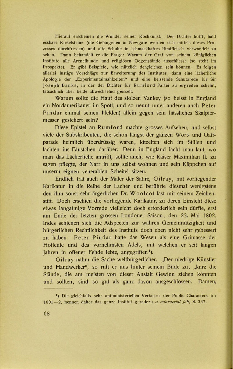 Hierauf erscheinen die Wunder seiner Kochkunst. Der Dichter hofft, bald essbare Kieselsteine (die Gefangenen in Newgate werden sich mittels dieses Pro- zesses durchfressen) und alte Schuhe in schmackhaftes Rindfleisch verwandelt zu sehen. Dann behandelt er die Frage: Warum der Graf von seinem königlichen Institute alle Arzneikunde und religiösen Gegenstände ausschliesse (so steht im Prospekte). Er gibt Beispiele, wie nützlich dergleichen sein können. Es folgen allerlei lustige Vorschläge zur Erweiterung des Institutes, dann eine lächerliche Apologie der „Experimentalmahlzeiten“ und eine beissende Schutzrede für Sir Joseph Banks, in der der Dichter für Rumford Partei zu ergreifen scheint, tatsächlich aber beide abwechselnd geisselt. Warum sollte die Haut des stolzen Yankey (so heisst in England ein Nordamerikaner im Spott, und so nennt unter anderen auch Peter Pindar einmal seinen Helden) allein gegen sein hässliches Skalpier- messer gesichert sein? Diese Epistel an Rumford machte grosses Aufsehen, und selbst viele der Subskribenten, die schon längst der ganzen Wort- und Gaff- parade heimlich überdrüssig waren, kitzelten sich im Stillen und lachten ins Fäustchen darüber. Denn in England lacht man laut, wo man das Lächerliche antrifft, sollte auch, wie Kaiser Maximilian II. zu sagen pflegte, der Narr in uns selbst wohnen und sein Käppchen auf unserm eignen venerablen Scheitel sitzen. Endlich trat auch der Maler der Satire, Gilray, mit vorliegender Karikatur in die Reihe der Lacher und berührte diesmal wenigstens den ihm sonst sehr ärgerlichen Dr. Woolcot fast mit seinem Zeichen- stift. Doch erschien die vorliegende Karikatur, zu deren Einsicht diese etwas langatmige Vorrede vielleicht doch erforderlich sein dürfte, erst am Ende der letzten grossen Londoner Saison, den 23. Mai 1802. Indes schienen sich die Adspecten zur wahren Gemeinnützigkeit und bürgerlichen Rechtlichkeit des Instituts doch eben nicht sehr gebessert zu haben. Peter Pindar hatte das Wesen als eine Grimasse der Hofleute und des vornehmsten Adels, mit welchen er seit langen Jahren in offener Fehde lebte, angegriffen1). Gilray nahm die Sache weltbürgerlicher. „Der niedrige Künstler und Handwerker“, so ruft er uns hinter seinem Bilde zu, „kurz die Stände, die am meisten von dieser Anstalt Gewinn ziehen könnten und sollten, sind so gut als ganz davon ausgeschlossen. Damen, J) Die gleichfalls sehr antiministeriellen Verfasser der Public Characters for 1801—2, nennen daher das ganze Institut geradezu a ministeriell job, S. 337.