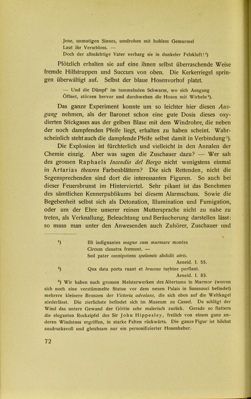 Jene, unmutigen Sinnes, umdrohen mit hohlem Gemurmel Laut ihr Verschloss. — Doch der allmächtige Vater verbarg sie in dunkeier Felskluft!') Plötzlich erhalten sie auf eine ihnen selbst überraschende Weise fremde Hilfstruppen und Succurs von oben. Die Kerkerriegel sprin- gen überwältigt auf. Selbst der blaue Hosenvorhof platzt. — Und die Dämpf’ im tummelnden Schwarm, wo sich Ausgang Öffnet, stürzen hervor und durchwehen die Hosen mit Wirbeln* 2). Das ganze Experiment konnte um so leichter hier diesen Aus- gang nehmen, als der Baronet schon eine gute Dosis dieses oxy- dierten Stickgases aus der gelben Blase mit dem Windrohre, die neben der noch dampfenden Pfeife liegt, erhalten zu haben scheint. Wahr- scheinlich stehtauch die dampfende Pfeife selbst damit in Verbindung3). Die Explosion ist fürchterlich und vielleicht in den Annalen der Chemie einzig. Aber was sagen die Zuschauer dazu? — Wer sah des grossen Raphaels Incendio del Borgo nicht wenigstens einmal in Artarias theuren Farbenblättern? Die sich Rettenden, nicht die Segensprechenden sind dort die interessanten Figuren. So auch bei dieser Feuersbrunst im Hinterviertel. Sehr pikant ist das Benehmen des sämtlichen Kennerpublikums bei diesem Alarmschuss. Sowie die Begebenheit selbst sich als Detonation, Illumination und Fumigation, oder um der Ehre unserer reinen Muttersprache nicht zu nahe zu treten, als Verknallung, Beleuchtung und Beräucherung darstellen lässt: so muss man unter den Anwesenden auch Zuhörer, Zuschauer und *) Illi indignantes magno cum murmure montes Circum claustra fremunt. — Sed pater omnipotens speluncis abdidit atris. Aeneid. I. 55. 2) Qua data porta ruant et braccas turbine perflant. Aeneid. I. 83. 3) Wir haben nach grossen Meisterwerken des Altertums in Marmor (wovon sich noch eine verstümmelte Statue vor dem neuen Palais in Sanssouci befindet) mehrere kleinere Bronzen der Victoria advolans, die sich eben auf die Weltkugel niederlässt. Die zierlichste befindet sich im Museum zu Cassel. Da schlägt der Wind das untere Gewand der Göttin sehr malerisch zurück. Gerade so flattern die eleganten Rockzipfel des Sir John Hippesley, freilich von einem ganz an- deren Windstoss ergriffen, in starke Falten rückwärts. Die ganze Figur ist höchst ausdrucksvoll und gleichsam nur ein personifizierter Hosenheber.