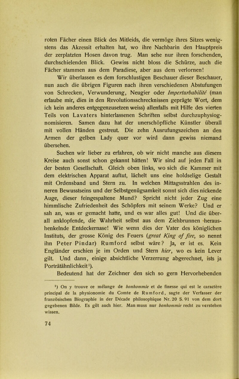 roten Fächer einen Blick des Mitleids, die vermöge ihres Sitzes wenig- stens das Akzessit erhalten hat, wo ihre Nachbarin den Hauptpreis der zerplatzten Hosen davon trug. Man sehe nur ihren forschenden, durchschielenden Blick. Gewiss nicht bloss die Schürze, auch die Fächer stammen aus dem Paradiese, aber aus dem verlornen! Wir überlassen es dem forschlustigen Beschauer dieser Beschauer, nun auch die übrigen Figuren nach ihren verschiedenen Abstufungen von Schrecken, Verwunderung, Neugier oder Imperturbabilite (man erlaube mir, dies in den Revolutionsschrecknissen geprägte Wort, dem ich kein anderes entgegenzusetzen weiss) allenfalls mit Hilfe des vierten Teils von Lavaters hinterlassenen Schriften selbst durchzuphysiog- nomisieren. Samen dazu hat der unerschöpfliche Künstler überall mit vollen Händen gestreut. Die zehn Ausrufungszeichen an den Armen der gelben Lady quer vor wird dann gewiss niemand übersehen. Suchen wir lieber zu erfahren, ob wir nicht manche aus diesem Kreise auch sonst schon gekannt hätten! Wir sind auf jeden Fall in der besten Gesellschaft. Gleich oben links, wo sich die Kammer mit dem elektrischen Apparat auftut, lächelt uns eine holdselige Gestalt mit Ordensband und Stern zu. In welchen Mittagsstrahlen des in- neren Bewusstseins und der Selbstgenügsamkeit sonnt sich dies nickende Auge, dieser feingespaltene Mund? Spricht nicht jeder Zug eine himmlische Zufriedenheit des Schöpfers mit seinem Werke? Und er sah an, was er gemacht hatte, und es war alles gut! Und die über- all anklopfende, die Wahrheit selbst aus dem Ziehbrunnen heraus- henkelnde Entdeckernase! Wie wenn dies der Vater des königlichen Instituts, der grosse König des Feuers (great King of fire, so nennt ihn Peter Pindar) Rumford selbst wäre? Ja, er ist es. Kein Engländer erschien je im Orden und Stern hier, wo es kein Lever gilt. Und dann, einige absichtliche Verzerrung abgerechnet, ists ja Porträtähnlichkeit1). Bedeutend hat der Zeichner den sich so gern Hervorhebenden J) On y trouve ce melange de bonhommie et de finesse qui est le caractere Principal de la physionomie du Comte de Rumford, sagte der Verfasser der französischen Biographie in der Decade philosophique Nr. 20 S. 91 von dem dort gegebenen Bilde. Es gilt auch hier. Man muss nur bonhommie recht zu verstehen wissen.