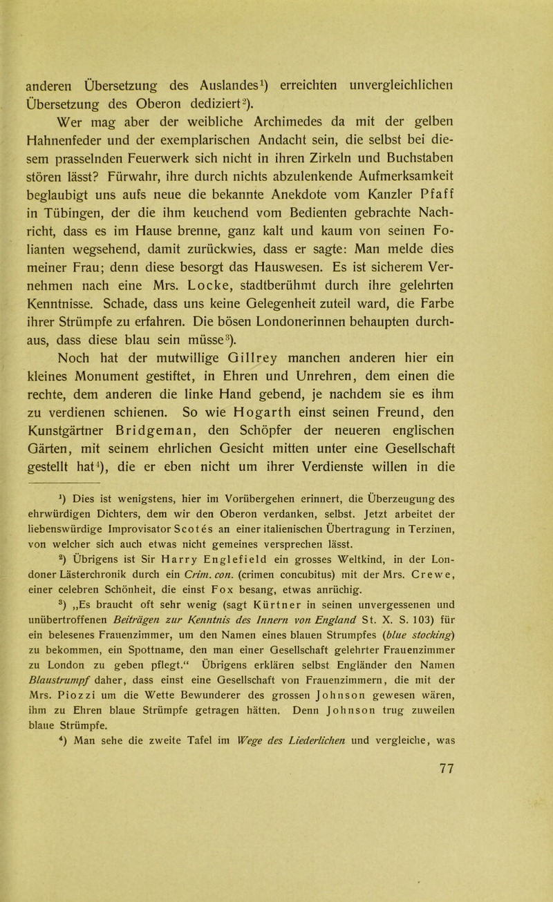 anderen Übersetzung des Auslandes1) erreichten unvergleichlichen Übersetzung des Oberon dediziert2). Wer mag aber der weibliche Archimedes da mit der gelben Hahnenfeder und der exemplarischen Andacht sein, die selbst bei die- sem prasselnden Feuerwerk sich nicht in ihren Zirkeln und Buchstaben stören lässt? Fürwahr, ihre durch nichts abzulenkende Aufmerksamkeit beglaubigt uns aufs neue die bekannte Anekdote vom Kanzler Pf aff in Tübingen, der die ihm keuchend vom Bedienten gebrachte Nach- richt, dass es im Hause brenne, ganz kalt und kaum von seinen Fo- lianten wegsehend, damit zurückwies, dass er sagte: Man melde dies meiner Frau; denn diese besorgt das Hauswesen. Es ist sicherem Ver- nehmen nach eine Mrs. Locke, stadtberühmt durch ihre gelehrten Kenntnisse. Schade, dass uns keine Gelegenheit zuteil ward, die Farbe ihrer Strümpfe zu erfahren. Die bösen Londonerinnen behaupten durch- aus, dass diese blau sein müsse3). Noch hat der mutwillige Gillrey manchen anderen hier ein kleines Monument gestiftet, in Ehren und Unrehren, dem einen die rechte, dem anderen die linke Hand gebend, je nachdem sie es ihm zu verdienen schienen. So wie Hogarth einst seinen Freund, den Kunstgärtner Bridgeman, den Schöpfer der neueren englischen Gärten, mit seinem ehrlichen Gesicht mitten unter eine Gesellschaft gestellt hat4), die er eben nicht um ihrer Verdienste willen in die ]) Dies ist wenigstens, hier im Vorübergehen erinnert, die Überzeugung des ehrwürdigen Dichters, dem wir den Oberon verdanken, selbst. Jetzt arbeitet der liebenswürdige Improvisator Scot es an einer italienischen Übertragung in Terzinen, von welcher sich auch etwas nicht gemeines versprechen lässt. 2) Übrigens ist Sir Harry Englefield ein grosses Weltkind, in der Lon- doner Lästerchronik durch ein Crim.con. (crimen concubitus) mit der Mrs. Crewe, einer celebren Schönheit, die einst Fox besang, etwas anrüchig. 3) „Es braucht oft sehr wenig (sagt Kürtner in seinen unvergessenen und unübertroffenen Beiträgen zur Kenntnis des Innern von England St. X. S. 103) für ein belesenes Frauenzimmer, um den Namen eines blauen Strumpfes {blue stocking) zu bekommen, ein Spottname, den man einer Gesellschaft gelehrter Frauenzimmer zu London zu geben pflegt.“ Übrigens erklären selbst Engländer den Namen Blaustrumpf daher, dass einst eine Gesellschaft von Frauenzimmern, die mit der Mrs. Piozzi um die Wette Bewunderer des grossen Johnson gewesen wären, ihm zu Ehren blaue Strümpfe getragen hätten. Denn Johnson trug zuweilen blaue Strümpfe. *) Man sehe die zweite Tafel im Wege des Liederlichen und vergleiche, was