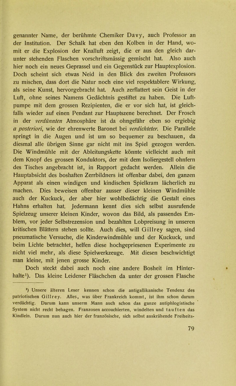 genannter Name, der berühmte Chemiker Davy, auch Professor an der Institution. Der Schalk hat eben den Kolben in der Hand, wo- mit er die Explosion der Knalluft zeigt, die er aus den gleich dar- unter stehenden Flaschen vorschriftsmässig gemischt hat. Also auch hier noch ein neues Geprassel und ein Gegenstück zur Hauptexplosion. Doch scheint sich etwas Neid in den Blick des zweiten Professors zu mischen, dass dort die Natur noch eine viel respektablere Wirkung, als seine Kunst, hervorgebracht hat. Auch zerflattert sein Geist in der Luft, ohne seines Namens Gedächtnis gestiftet zu haben. Die Luft- pumpe mit dem grossen Rezipienten, die er vor sich hat, ist gleich- falls wieder auf einen Pendant zur Hauptszene berechnet. Der Frosch in der verdünnten Atmosphäre ist da ohngefähr eben so ergiebig a posteriori, wie der ehrenwerte Baronet bei verdichteter. Die Parallele springt in die Augen und ist um so bequemer zu beschauen, da diesmal alle übrigen Sinne gar nicht mit ins Spiel gezogen werden. Die Windmühle mit der Ableitungskette könnte vielleicht auch mit dem Knopf des grossen Konduktors, der mit dem Isoliergestell ohnfern des Tisches angebracht ist, in Rapport gedacht werden. Allein die Hauptabsicht des boshaften Zerrbildners ist offenbar dabei, den ganzen Apparat als einen windigen und kindischen Spielkram lächerlich zu machen. Dies beweisen offenbar ausser dieser kleinen Windmühle auch der Kuckuck, der aber hier wohlbedächtig die Gestalt eines Hahns erhalten hat. Jedermann kennt dies sich selbst ausrufende Spielzeug unserer kleinen Kinder, wovon das Bild, als passendes Em- blem, vor jeder Selbstrezension und bezahlten Lobpreisung in unseren kritischen Blättern stehen sollte. Auch dies, will Gillrey sagen, sind pneumatische Versuche, die Kinderwindmühle und der Kuckuck, und beim Lichte betrachtet, helfen diese hochgepriesenen Experimente zu nicht viel mehr, als diese Spielwerkzeuge. Mit diesen beschwichtigt man kleine, mit jenen grosse Kinder. Doch steckt dabei auch noch eine andere Bosheit im Hinter- halte1). Das kleine Leidener Fläschchen da unter der grossen Flasche ’) Unsere älteren Leser kennen schon die antigallikanische Tendenz des patriotischen Gillrey. Alles, was über Frankreich kommt, ist ihm schon darum verdächtig. Darum kann unserm Mann auch schon das ganze antiphlogistische System nicht recht behagen. Franzosen accouchierten, windelten und tauften das Kindlein. Darum nun auch hier der französische, sich selbst auskrähende Freiheits-